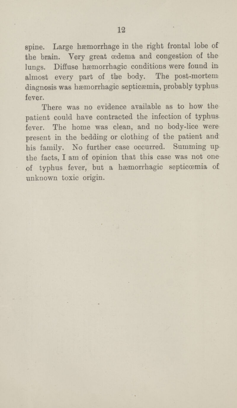 12 spine. Large haemorrhage in the right frontal lobe of the brain. Very great oedema and congestion of the lungs. Diffuse hæmorrhagic conditions were found in almost every part of the body. The post-mortem diagnosis was hæmorrhagic septicaemia, probably typhus fever. There was no evidence available as to how the patient could have contracted the infection of typhus fever. The home was clean, and no body-lice were present in the bedding or clothing of the patient and his family. No further case occurred. Summing up the facts, I am of opinion that this case was not one of typhus fever, but a hæmorrhagic septicœmia of unknown toxic origin.