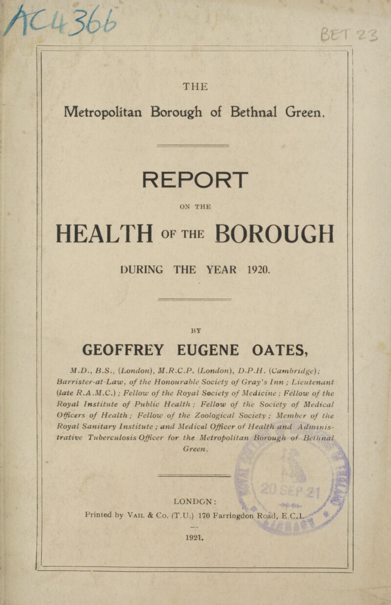 BET 23 THE Metropolitan Borough of Bethnal Green, REPORT ON THE HEALTH OF THE BOROUGH DURING THE YEAR 1920. BY GEOFFREY EUGENE OATES, M.D., 8.5., (London), M.R.C.P. (London), D.P.H. (Cambridge): Barrister-at Law, of the Honourable Society of Gray's Inn ; Lieutenant (late R.A .M.C.); Fellow of the Royal Society of Medicine ; Fellow of the Royal Institute of Public Health ; Fellow of the Society of Medical Officers of Health; Fellow of the Zoological Society ; Member of the Royal Sanitary Institute ; and Medical Officer of Health and Administrative Tuberculosis Officer for the Metropolitan Borough of Bethnal Green. LONDON: Primed by Vail & Co. (T.U.) 170 Farringdon Road, E.C.I. 1921.