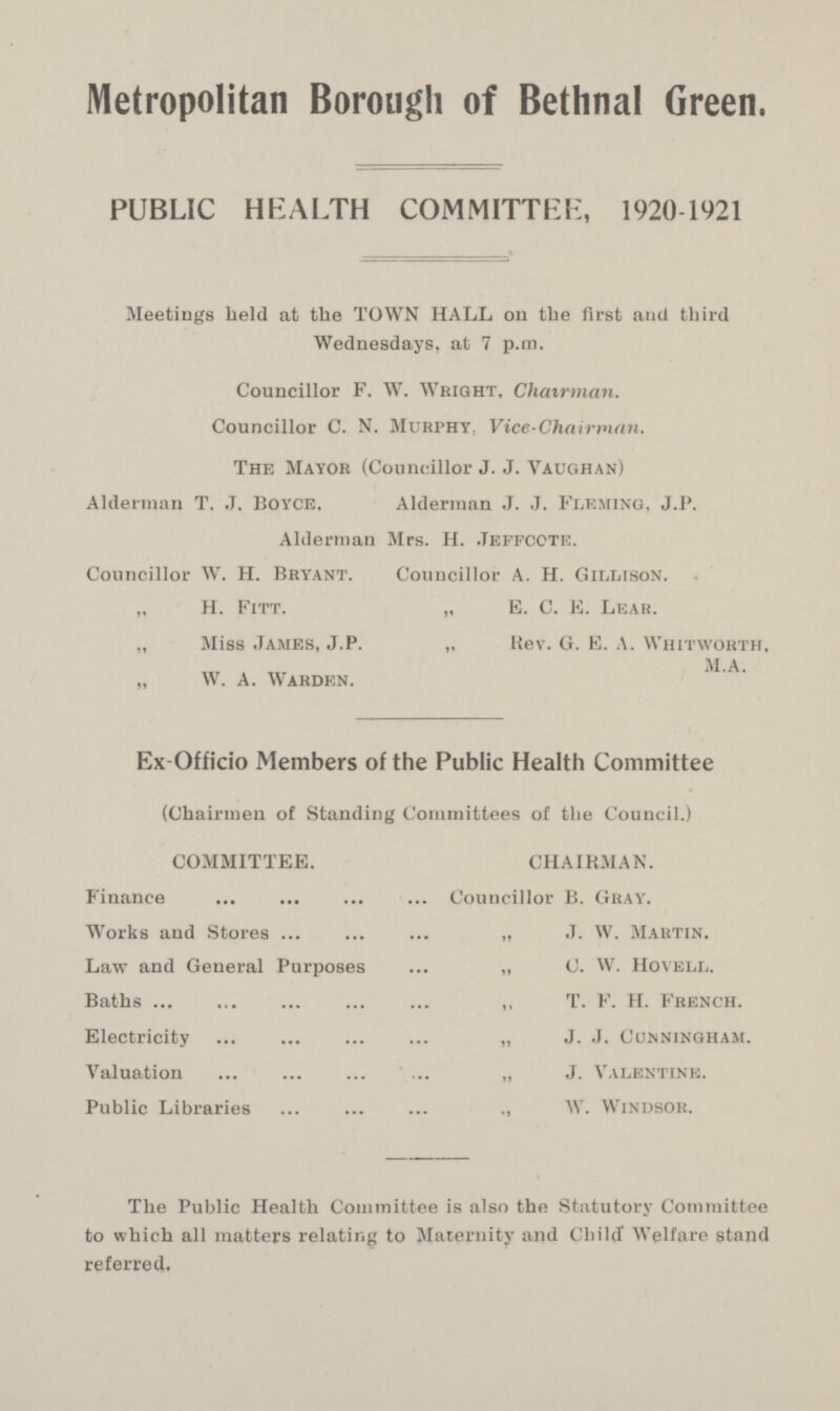 Metropolitan Borough of Bethnal Green. PUBLIC HEALTH COMMITTER, 1920-1921 Meetings held at the TOWN HALL on the first and third Wednesdays, at 7 p.m. Councillor F. W. Wright, Chairman. Councillor C. N. Murphy, Vice-Chairman. The Mayor (Councillor J. J. Vaughan) Alderman T. J. Boyce, Alderman J. J. Fleming, J.P. Alderman Mrs. H. .Jeffccte. Councillor W. H. Bryant. Councillor A. H. Gillison. H. Fitt. „ E. C. E. Lear. „ Miss James, J.P. „ Rev. G. E. A. Whitworth, „ W. A. Warden. Ex Officio Members of the Public Health Committee (Chairmen of Standing Committees of the Council.) COMMITTEE. CHAIRMAN. Finance Councillor B. Gray. Works and Stores „ J. W. Martin. Law and General Purposes „ C. W. Hovell. Baths T. F. H. French. Electricity J. J. Cunningham. Valuation J. Valentine. Public Libraries W. Windsor. The Public Health Committee is also the Statutory Committee to which all matters relating to Maternity and Child Welfare stand referred.