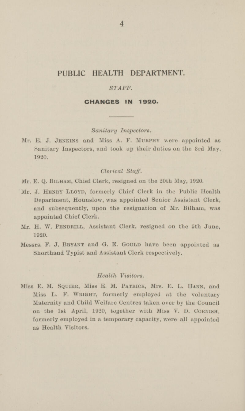 PUBLIC HEALTH DEPARTMENT. STAFF. CHANGES IN 1920. Sanitary Inspectors. Mr. E. J. Jenkins and Miss A. F. Murphy were appointed as Sanitary Inspectors, and took up their duties on the 3rd May, 1920. Clerical Staff. Mr. E. Q. Bilham, Chief Clerk, resigned on the 20th May, 1920. Mr. J. Henry Lloyd, formerly Chief Clerk in the Public Health Department, Hounslow, was appointed Senior Assistant Clerk, and subsequently, upon the resignation of Mr. Bilham, was appointed Chief Clerk. Mr. H. W. Fendrill, Assistant Clerk, resigned on the 5th June, 1920. Messrs. F. J. Bryant and G. E. Gould have been appointed as Shorthand Typist and Assistant Clerk respectively. Health Visitors. Miss E. M. Squxer, Miss E. M. Patrick, Mrs. E. L. Hann, and Miss L. F. Wright, formerly employed at the voluntary Maternity and Child Welfare Centres taken over by the Council on the 1st April, 1920, together with Miss V. D. Cornish, formerly employed in a temporary capacity, were all appointed as Health Visitors.