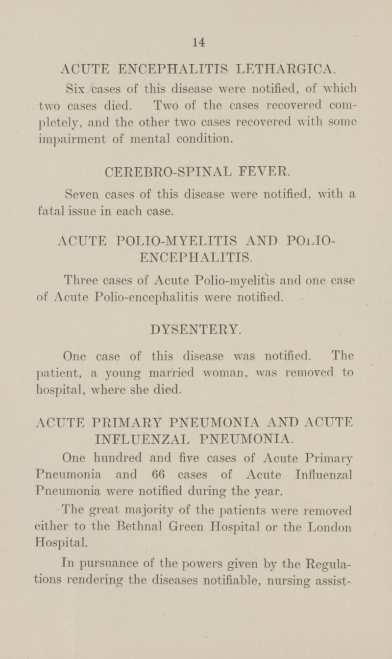 14 ACUTE ENCEPHALITIS LETHARGIC A. Six cases of this disease were notified, of which two cases died. Two of the cases recovered completely, and the other two cases recovered with some impairment of mental condition. CEREBRO-SPINAL FEVER, Seven cases of this disease were notified, with a fatal issue in each case. ACUTE POLIO-MYELITIS AND POLIO ENCEPHALITIS. Three cases of Acute Polio-myelitis and one case of Acute Polio-encephalitis were notified. DYSENTERY. One case of this disease was notified. The patient, a young married woman, was removed to hospital, where she died. ACUTE PRIMARY PNEUMONIA AND ACUTE INFLUENZAL PNEUMONIA. One hundred and five cases of Acute Primary Pneumonia and 66 cases of Acute Influenzal Pneumonia were notified during the year. The great majority of the patients were removed either to the Bethnal Green Hospital or the London Hospital. In pursuance of the powers given by the Regulations rendering the diseases notifiable, nursing assist-