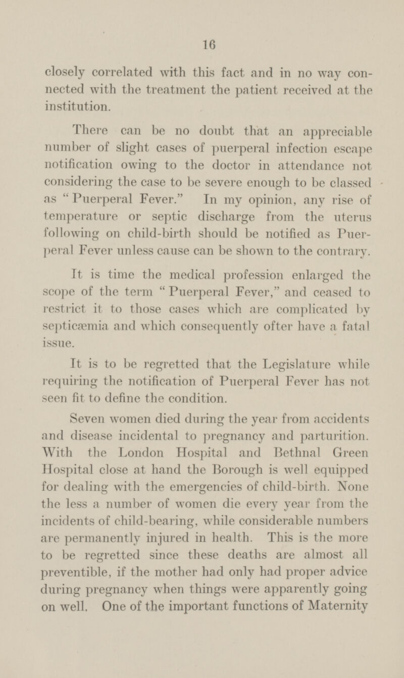 16 closely correlated with this fact and in no way connected with the treatment the patient received at the institution. There can be no doubt that an appreciable number of slight cases of puerperal infection escape notification owing to the doctor in attendance not considering the case to be severe enough to be classed as  Puerperal Fever. In my opinion, any rise of temperature or septic discharge from the uterus following on child-birth should be notified as Puerperal Fever unless cause can be shown to the contrary. It is time the medical profession enlarged the scope of the term  Puerperal Fever, and ceased to restrict it to those cases which are complicated by septicaemia and which consequently ofter have a fatal issue. It is to be regretted that the Legislature while requiring the notification of Puerperal Fever has not seen fit to define the condition. Seven women died during the year from accidents and disease incidental to pregnancy and parturition. With the London Hospital and Bethnal Green Hospital close at hand the Borough is well equipped for dealing with the emergencies of child-birth. None the less a number of women die every year from the incidents of child-bearing, while considerable numbers are permanently injured in health. This is the more to be regretted since these deaths are almost all preventible, if the mother had only had proper advice during pregnancy when things were apparently going on well. One of the important functions of Maternity