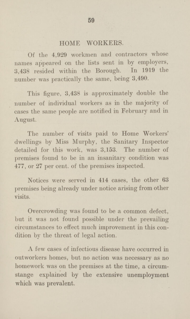 59 HOME WORKERS. Of the 4,929 workmen and contractors whose names appeared on the lists sent in by employers, 3,438 resided within the Borough. In 1919 the number was practically the same, being 3,490. This figure, 3,438 is approximately double the number of individual workers as in the majority of cases the same people are notified in February and in August. The number of visits paid to Home Workers' dwellings by Miss Murphy, the Sanitary Inspector detailed for this work, was 3,153. The number of premises found to be in an insanitary condition was 477, or 27 per cent, of the premises inspected. Notices were served in 414 cases, the other 63 premises being already under notice arising from other visits. Overcrowding was found to be a common defect, but it was not found possible under the prevailing circumstances to effect much improvement in this con dition by the threat of legal action. A few cases of infectious disease have occurred in outworkers homes, but no action was necessary as no homework was on the premises at the time, a circum stange explained by the extensive unemployment which was prevalent.