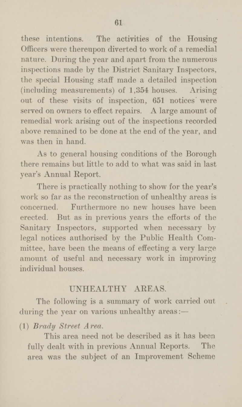 61 these intentions. The activities of the Housing Officers were thereupon diverted to work of a remedial nature. During the year and apart from the numerous inspections made by the District Sanitary Inspectors, the special Housing staff made a detailed inspection (including measurements) of 1,354 houses. Arising out of these visits of inspection, 651 notices' were served on owners to effect repairs. A large amount of remedial work arising out of the inspections recorded above remained to be done at the end of the year, and was then in hand. As to general housing conditions of the Borough there remains but little to add to what was said in last year's Annual Report. There is practically nothing to show for the year's work so far as the reconstruction of unhealthy areas is concerned. Furthermore no new houses have been erected. But as in previous years the efforts of the Sanitary Inspectors, supported when necessary by legal notices authorised by the Public Health Com mittee, have been the means of effecting a very large amount of useful and necessary work in improving individual houses. UNHEALTHY AREAS. The following is a summary of work carried out during the year on various unhealthy areas: — (1) Brady Street Area. This area need not be described as it has been fully dealt with in previous Annual Reports. The area was the subject of an Improvement Scheme