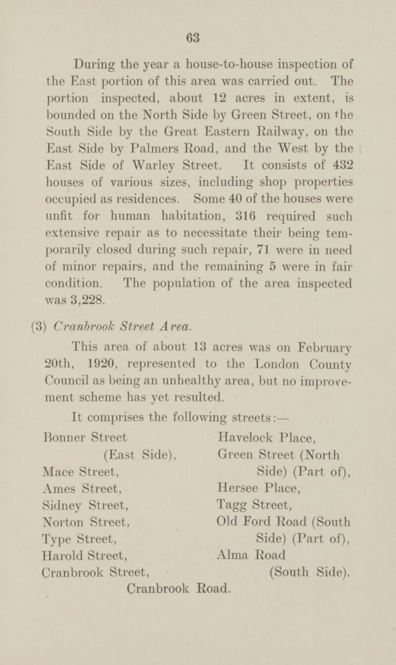63 During the year a house-to-house inspection of the East portion of this area was carried out. The portion inspected, about 12 acres in extent, is bounded on the North Side by Green Street, on the South Side by the Great Eastern Railway, on the East Side by Palmers Road, and the West by the East Side of Warley Street. It consists of 432 houses of various sizes, including shop properties occupied as residences. Some 40 of the houses were unfit for human habitation, 316 required such extensive repair as to necessitate their being tem porarily closed during such repair, 71 were in need of minor repairs, and the remaining 5 were in fair condition. The population of the area inspected was 3,228. (3) Cranbrook Street Area. This area of about 13 acres was on February 20th, 1920, represented to the London County Council as being an unhealthy area, but no improve ment scheme has yet resulted. It comprises the following streets:— Havelock Place, Bonner Street (East Side), Mace Street, Green Street (North Side) (Part of), Ames Street, Hersee Place, Sidney Street, Tagg Street, Norton Street, Old Ford Road (South Side) (Part of), Type Street, Harold Street, Cranbrook Street, Alma Road (South Side). Cranbrook Road.