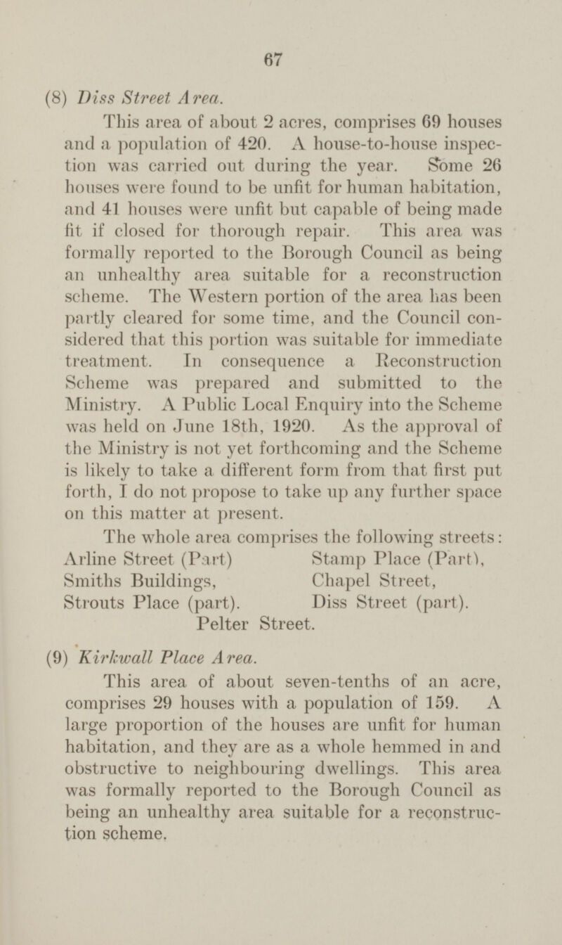 67 (8) Diss Street Area. This area of about 2 acres, comprises 69 houses and a population of 420. A house-to-house inspec tion was carried out during the year. Some 26 houses were found to be unfit for human habitation, and 41 houses were unfit but capable of being made fit if closed for thorough repair. This area was formally reported to the Borough Council as being an unhealthy area suitable for a reconstruction scheme. The Western portion of the area has been partly cleared for some time, and the Council con sidered that this portion was suitable for immediate treatment. In consequence a Reconstruction Scheme was prepared and submitted to the Ministry. A Public Local Enquiry into the Scheme was held on June 18th, 1920. As the approval of the Ministry is not yet forthcoming and the Scheme is likely to take a different form from that first put forth, I do not propose to take up any further space on this matter at present. The whole area comprises the following streets: Arline Street (Part) Stamp Place (Parti, Smiths Buildings, Chapel Street, Strouts Place (part). Diss Street (part). Pelter Street. (9) Kirkwall Place Area. This area of about seven-tenths of an acre, comprises 29 houses with a population of 159. A large proportion of the houses are unfit for human habitation, and they are as a whole hemmed in and obstructive to neighbouring dwellings. This area was formally reported to the Borough Council as being an unhealthy area suitable for a reconstruc tion scheme.