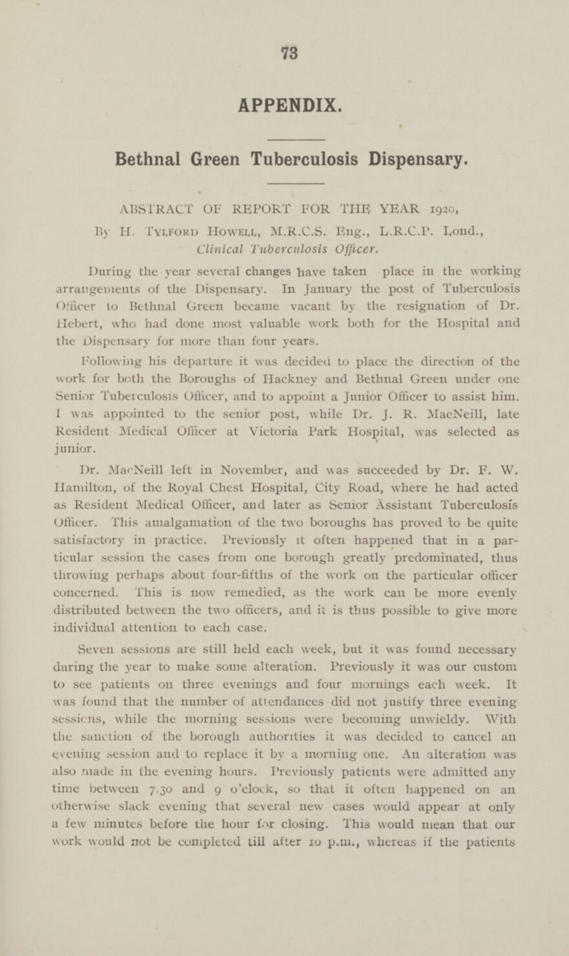 73 APPENDIX. Bethnal Green Tuberculosis Dispensary. ABSTRACT OF REPORT FOR THE YEAR 1920, By H. Tylford Howell, M.R.C.S. Eng., L.R.C.P. Lond., Clinical Tuberculosis Officer. During the year several changes have taken place in the working arrangements of the Dispensary. In January the post of Tuberculosis Officer to Bethnal Green became vacant by the resignation of Dr. Hebert, who had done most valuable work both for the Hospital and the Dispensary for more than four years. Following his departure it was decided to place the direction of the work for both the Boroughs of Hackney and Bethnal Green under one Senior Tuberculosis Officer, and to appoint a Junior Officer to assist him. I was appointed to the senior post, while Dr. J. R. MacNeill, late Resident Medical Officer at Victoria Park Hospital, was selected as junior. Dr. MacNeill left in November, and was succeeded by Dr. F. W. Hamilton, of the Royal Chest Hospital, City Road, where he had acted as Resident Medical Officer, and later as Senior Assistant Tuberculosis Officer. This amalgamation of the two boroughs has proved to be quite satisfactory in practice. Previously it often happened that in a par ticular session the cases from one borough greatly predominated, thus throwing perhaps about four-fifths of the work 011 the particular officer concerned. This is now remedied, as the work can be more evenly distributed between the two officers, and it is thus possible to give more individual attention to each case. Seven sessions are still held each week, but it was found necessary during the year to make some alteration. Previously it was our custom to see patients 011 three evenings and four mornings each week. It was found that the number of attendances did not justify three evening sessions, while the morning sessions were becoming unwieldy. With the sanction of the borough authorities it was decided to cancel an evening session and to replace it by a morning one. An alteration was also made ill the evening hours. Previously patients were admitted any time between 7.30 and 9 o'clock, so that it often happened 011 an otherwise slack evening that several new cases would appear at only a few minutes before the hour for closing. This would mean that our work would not be completed till after 10 p.m., whereas if the patients