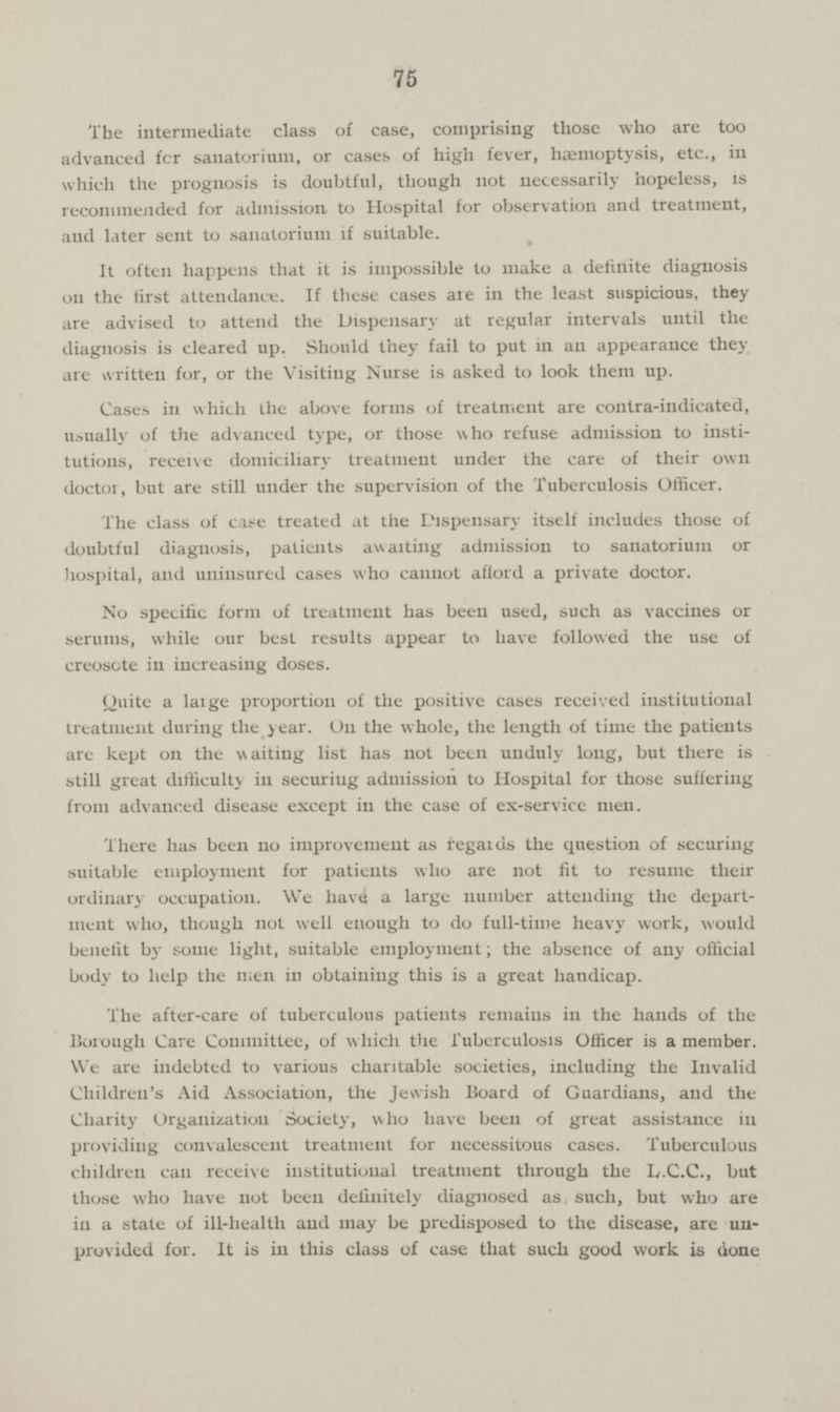 75 The intermediate class of case, comprising those who are too advanced for sanatorium, or cases of high fever, haemoptysis, etc., in which the prognosis is doubtful, though not necessarily hopeless, is recommended for admission to Hospital for observation and treatment, and later sent to sanatorium if suitable. It often happens that it is impossible to make a definite diagnosis on the first attendance. If these cases are in the least suspicious, they are advised to attend the Dispensary at regular intervals until the diagnosis is cleared up. Should they fail to put in an appearance they are written for, or the Visiting Nurse is asked to look them up. Cases in which the above forms of treatment are contra-indicated, usually of the advanced type, or those who refuse admission to insti tutions, receive domiciliary treatment under the care of their own doctor, but are still under the supervision of the Tuberculosis Officer. The class of case treated at the Dispensary itself includes those of doubtful diagnosis, patients awaiting admission to sanatorium or hospital, and uninsured cases who cannot afford a private doctor. No specific form of treatment has been used, such as vaccines or serums, while our best results appear to have followed the use of creosote in increasing doses. Quite a large proportion of the positive cases received institutional treatment during the year. On the whole, the length of time the patients are kept on the waiting list has not been unduly long, but there is still great difficulty in securing admission to Hospital for those suffering from advanced disease except in the case of ex-service men. There has been no improvement as regards the question of securing suitable employment for patients who are not fit to resume their ordinary occupation. We have a large number attending the depart ment who, though not well enough to do full-time heavy work, would benefit by some light, suitable employment; the absence of any official body to help the men in obtaining this is a great handicap. The after-care of tuberculous patients remains in the hands of the Borough Care Committee, of which the Tuberculosis Officer is a member. We are indebted to various charitable societies, including the Invalid Children's Aid Association, the Jewish Board of Guardians, and the Charity Organization Society, who have been of great assistance in providing convalescent treatment for necessitous cases. Tuberculous children can receive institutional treatment through the L.C.C., but those who have not been definitely diagnosed as such, but who are in a state of ill-health and may be predisposed to the disease, are un provided for. It is in this class of case that such good work is (ione