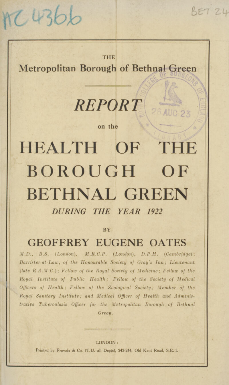 BET 24 AC 4366 THE Metropolitan Borough of Bethnal Green REPORT on the HEALTH OF THE BOROUGH OF BETHNAL GREEN DURING THE YEAR 1922 BY GEOFFREY EUGENE OATES M.D., B.S. (London), M.R.C.P. (London), D.P.H. (Cambridge); Barrister-at-law,of the Honourable Society of Gray's Inn; Lieutenant (late R.A.M.C.); Fellow of the Royal Society of Medicine; Fellow of the Royal Institute of Public Health ; Fellow of the Society of Medical Officers of Health; Fellow of the Zoological Society; Member of the Royal Sanitary Institute; and Medical Officer of Health and Administrative. Tuberculosis Officer for the Metropolitan Borough of Bethnal Green. LONDON: Printed by Frowde & Co. (T.U. all Depts), 242-244, Old Kent Road, S.E. 1.