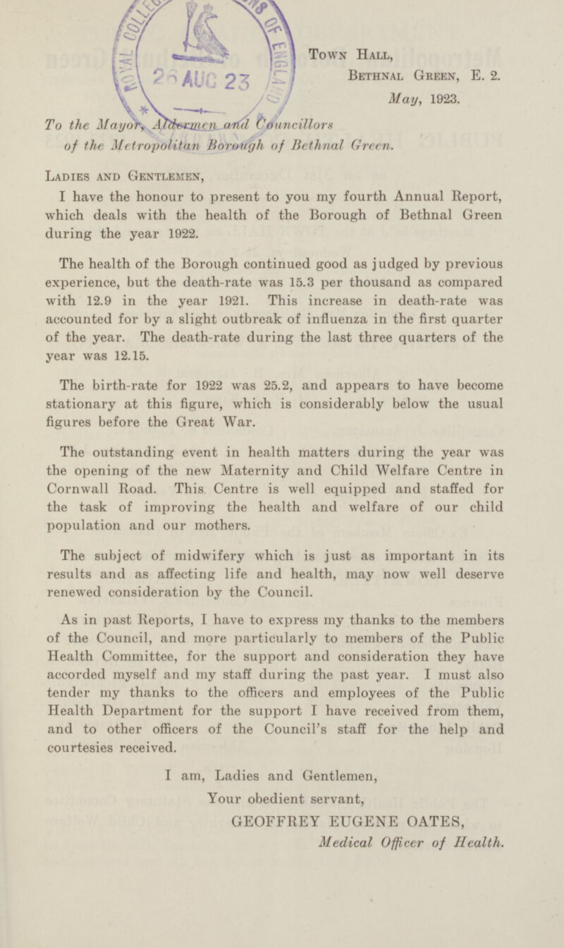 Town Hall, Bethnal Green, E. 2. To the Mayor,Aldermen and Councillors of the Metropolitan Borough of Bethnal Green. May, 1923. Ladies AND Gentlemen,) I have the honour to present to you my fourth Annual Report, which deals with the health of the Borough of Bethnal Green during the year 1922. The health of the Borough continued good as judged by previous experience, but the death-rate was 15.3 per thousand as compared with 12.9 in the year 1921. This increase in death-rate was accounted for by a slight outbreak of influenza in the first quarter of the year. The death-rate during the last three quarters of the year was 12.15. The birth-rate for 1922 was 25.2, and appears to have become stationary at this figure, which is considerably below the usual figures before the Great War. The outstanding event in health matters during the year was the opening of the new Maternity and Child Welfare Centre in Cornwall Road. This Centre is well equipped and staffed for the task of improving the health and welfare of our child population and our mothers. The subject of midwifery which is just as important in its results and as affecting life and health, may now well deserve renewed consideration by the Council. As in past Reports, I have to express my thanks to the members of the Council, and more particularly to members of the Public Health Committee, for the support and consideration they have accorded myself and my staff during the past year. I must also tender my thanks to the officers and employees of the Public Health Department for the support I have received from them, and to other officers of the Council's staff for the help and courtesies received. I am, Ladies and Gentlemen, Your obedient servant, GEOFFREY EUGENE OATES, Medical Officer of Health.