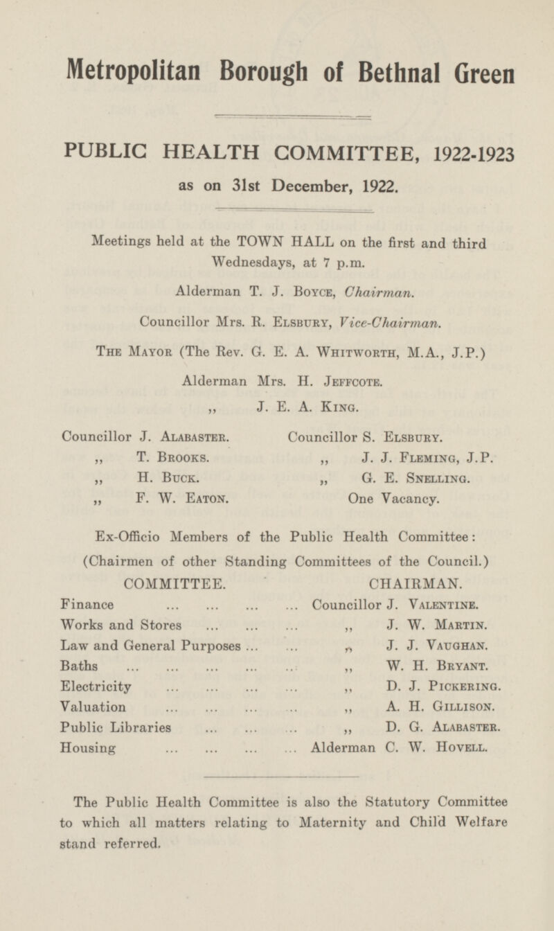 Metropolitan Borough of Bethnal Green PUBLIC HEALTH COMMITTEE, 1922-1923 as on 31st December, 1922. Meetings held at the TOWN HALL on the first and third Wednesdays, at 7 p.m. Alderman T. J. Boyce, Chairman. Councillor Mrs. R. Elsbury, Vice-Chairman. The Mayor (The Rev. G. E. A. Whitworth, M.A., J. P.) Alderman Mrs. H. Jeffcote. „ J. E. A. King. Councillor J. Alabaster. Councillor S. Elsbury. „ T. Brooks. „ J. J. Fleming, J. P. „ H. Buck. „ G. E. Snelling. „ F. W. Eaton. One Vacancy. Ex-Officio Members of the Public Health Committee: (Chairmen of other Standing Committees of the Council.) COMMITTEE. CHAIRMAN. Finance Councillor J. Valentine. Works and Stores J. W. Martin. Law and General Purposes „ J. J. Vaughan. 1 Baths „ W. H. Bryant. „ D. J. Pickering. Electricity Valuation A. H. Gillison. Public Libraries „ D. G. Alabaster. Housing Alderman C. W. Hovell. The Public Health Committee is also the Statutory Committee to which all matters relating to Maternity and Child Welfare stand referred.