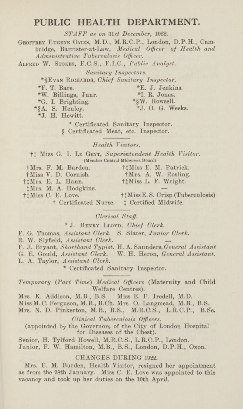 PUBLIC HEALTH DEPARTMENT. STAFF as on 31st December, 1922. Geoffrey Eugene Oates, M.D., M.R.C.P., London, D.P.H., Cambridge, Barrister-at-Law, Medical Officer of Health and Administrative Tuberculosis Office r. Alfred W. Stokes, F.C.S., F.1.C., Public Analyst. Sanitary Inspectors. *§Evan Richards, Chief Sanitary Inspector. *F. T. Bare. *E. J. Jenkins. *W. Billings, Junr. *I. R. Jones. *G. I. Brighting. *§W. Rowsell. *§A. S. Henley. *J. O. G. Weeks. *J. H. Hewitt. * Certificated Sanitary Inspector. § Certificated Meat, etc. Inspector. Health Visitors. †‡ Miss G. I. Le Geyt, Superintendent Health Visitor. (Member Central Mlciwivts Board) †Mrs. F. M. Barden. †‡Miss E. M. Patrick. ‡Miss V. D. Cornish. †Mrs. A. W. Rosling. †‡Mrs. E. L. Hann. †‡Miss L. F. Wright. ‡Mrs. M. A. Hodgkins. - †‡Miss C. E. Love. †‡Miss E.S. Crisp (Tuberculosis) ‡ Certified Midwife. † Certificated Nurse. Clerical Staff. *J. Henry Lloyd, Chief Clerk. F. G. Thomas, Assistant Clerk. S. Slater, Junior Clerk. R. W. Slyfield, Assistant Clerk. - F. J. Bryant, Shorthand Typist. H. A. Saunders, General Assistant G. E. Gould, Assistant Clerk. W. H. Heron, General Assistant. L. A. Taylor, Assistant Clerk. * Certificated Sanitary Inspector. Temporary (Part Time) Medical Officers (Maternity and Child Welfare Centres). Mrs. K. Addison, M.B., B.S. Miss E. F. Iredell, M.D. Miss M.C. Ferguson, M.B.,B.Ch. Mrs. O. Langmead, M.B., B.S. Mrs. N. D. Pinkerton, M.B., B.S., M.R.C.S., L.R.C.P., B.Sc. Clinical Tuberculosis Officers. (appointed by the Governors of the City of London Hospital for Diseases of the Chest). Senior, H. Tylford Howell, M.R.C.S., L.R.C.P., London. Junior, F. W. Hamilton, M.B., B.S., London, D.P.H., Oxon. CHANGES DURING 1922. Mrs. E. M. Burden, Health Visitor, resigned her appointment as from the 28th January. Miss C. E. Love was appointed to this vacancy and took up her duties on the 10th April.