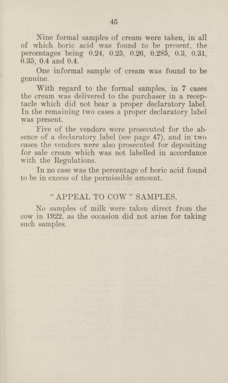 Nine formal samples of cream were taken, in all of which boric acid was found to be present, the percentages being 0.24, 0.25, 0.26, 0.285, 0.3, 0.31, 0.35, 0.4 and 0.4. One informal sample of cream was found to be genuine. With regard to the formal samples, in 7 cases the cream was delivered to the purchaser in a recep tacle which did not bear a proper declaratory label. In the remaining two cases a proper declaratory label was present. Five of the vendors were prosecuted for the ab sence of a declaratory label (see page 47), and in two cases the vendors were also prosecuted for depositing for sale cream which was not labelled in accordance with the Regulations. In no case was the percentage of boric acid found to be in excess of the permissible amount. APPEAL TO COW SAMPLES. No samples of milk were taken direct from the cow in 1922, as the occasion did not arise for taking such samples.