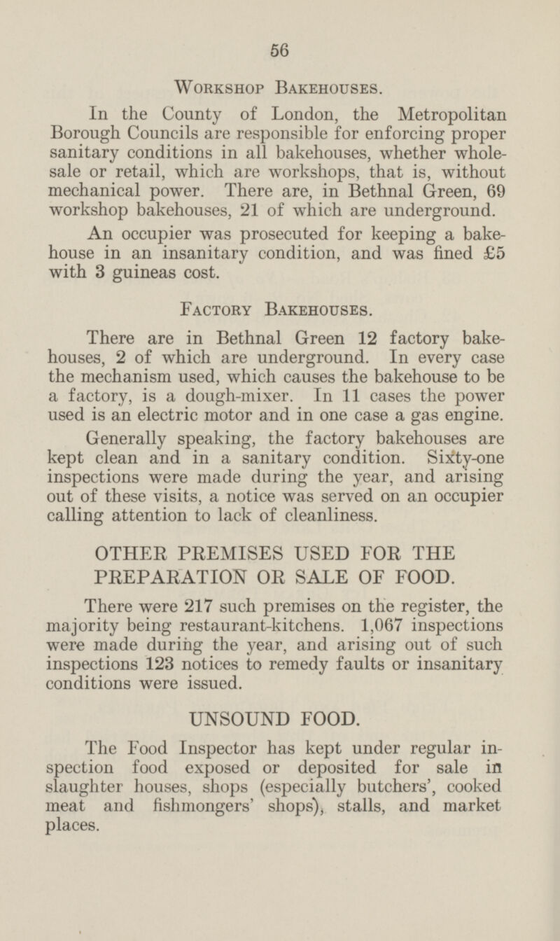 Workshop Bakehouses. In the County of London, the Metropolitan Borough Councils are responsible for enforcing proper sanitary conditions in all bakehouses, whether whole sale or retail, which are workshops, that is, without mechanical power. There are, in Bethnal Green, 69 workshop bakehouses, 21 of which are underground. An occupier was prosecuted for keeping a bake house in an insanitary condition, and was fined £5 with 3 guineas cost. Factory Bakehouses. There are in Bethnal Green 12 factory bake houses, 2of which are underground. In every case the mechanism used, which causes the bakehouse to be a factory, is a dough-mixer. In 11 cases the power used is an electric motor and in one case a gas engine. Generally speaking, the factory bakehouses are kept clean and in a sanitary condition. Sixty-one inspections were made during the year, and arising out of these visits, a notice was served on an occupier calling attention to lack of cleanliness. OTHER PREMISES USED FOR THE PREPARATION OR SALE OF FOOD. There were 217 such premises on the register, the majority being restaurant-kitchens. 1,067 inspections were made during the year, and arising out of such inspections 123 notices to remedy faults or insanitary conditions were issued. UNSOUND FOOD. The Food Inspector has kept under regular in spection food exposed or deposited for sale in slaughter houses, shops (especially butchers', cooked meat and fishmongers' shops), stalls, and market places.