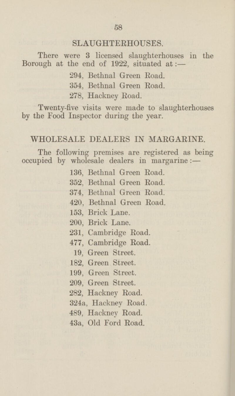 SLAUGHTERHOUSES. There were 3 licensed slaughterhouses in the Borough at the end of 1922, situated at:— 294. Bethnal Green Road. 354, Bethnal Green Road. 278, Hackney Road. Twenty-five visits were made to slaughterhouses by the Food Inspector during the year. WHOLESALE DEALERS IN MARGARINE. The following premises are registered as being occupied by wholesale dealers in margarine:— 136, Bethnal Green Road. 352, Bethnal Green Road. 374, Bethnal Green Road. 420, Bethnal Green Road. 153, Brick Lane. 200, Brick Lane. 231, Cambridge Road. 477, Cambridge Road. 19, Green Street. 182, Green Street. 199. Green Street. 209, Green Street. 282, Hackney Road. 324a, Hackney Road. 489, Hackney Road. 43a, Old Ford Road.