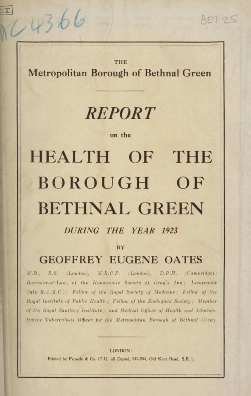 THE Metropolitan Borough of Bethnal Green REPORT on the HEALTH OF THE BOROUGH OF BETHNAL GREEN DURING THE YEAR 1923 BY GEOFFREY EUGENE OATES M.D., B.S. (London), M.R.C.P. (London), D.P.H. (Cambridge); Barrister-at-Law, of the Honourable Society of Gray's Inn; Lieutenant (late R.A.M.C.); Fellow of the Royal Society of Medicine; FelloW of the Royal Institute of Public Health; Fellow of the Zoological Society; Member of the Royal Sanitary Institute; and Medical Officer of Health and Adminis trative Tuberculosis Officer for the Metropolitan Borough of Bethnal Green. LONDON: Printed by Frowde & Co. (T.U. all Depts), 242-244, Old Kent Road, S. E. l.