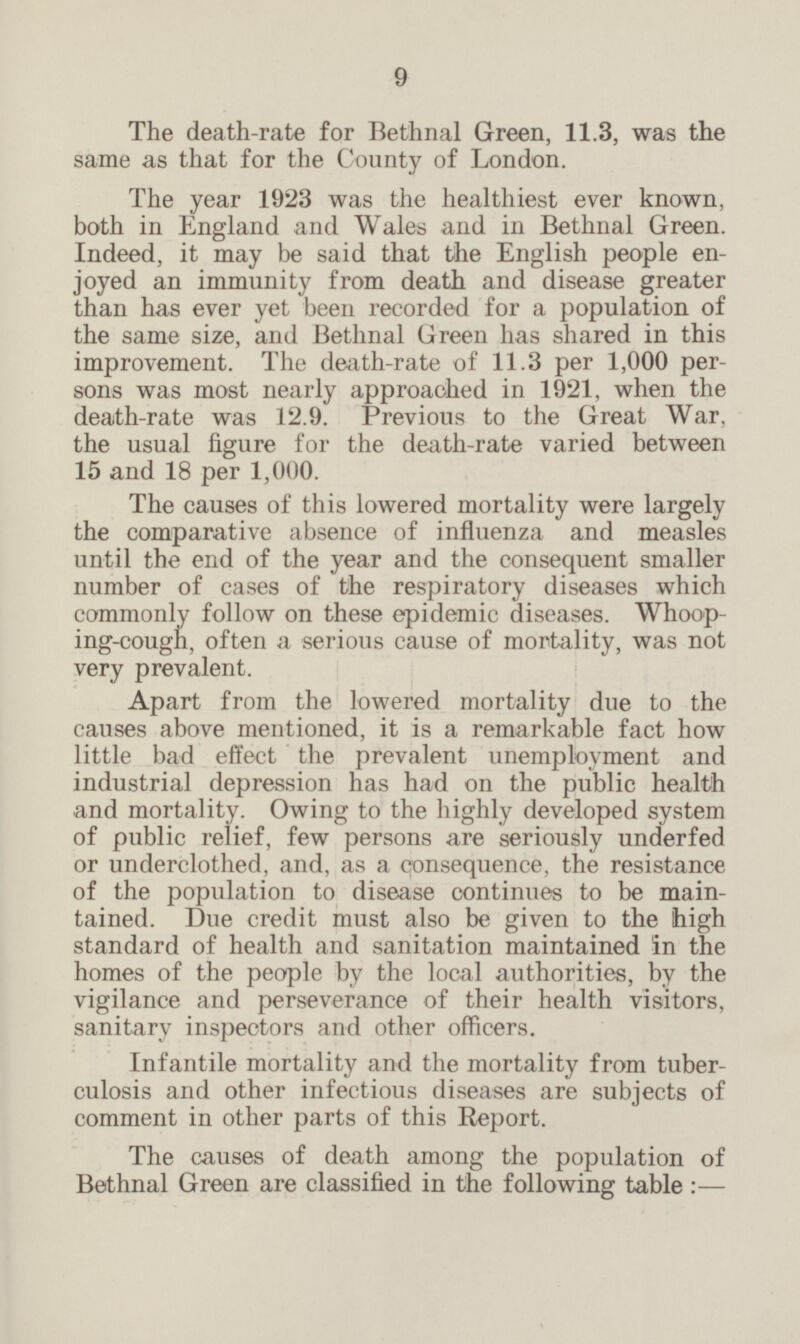 The death-rate for Bethnal Green, 11.3, was the same as that for the County of London. The year 1923 was the healthiest ever known, both in England and Wales and in Bethnal Green. Indeed, it may be said that the English people en joyed an immunity from death and disease greater than has ever yet been recorded for a population of the same size, and Bethnal Green has shared in this improvement. The death-rate of 11.3 per 1,000 per sons was most nearly approached in 1921, when the death-rate was 12.9. Previous to the Great War, the usual figure for the death-rate varied between 15 and 18 per 1,000. The causes of this lowered mortality were largely the comparative absence of influenza and measles until the end of the year and the consequent smaller number of cases of the respiratory diseases which commonly follow on these epidemic diseases. Whoop ing-cough, often a serious cause of mortality, was not very prevalent. Apart from the lowered mortality due to the causes above mentioned, it is a remarkable fact how little bad effect the prevalent unemployment and industrial depression has had on the public health and mortality. Owing to the highly developed system of public relief, few persons are seriously underfed or underclothed, and, as a consequence, the resistance of the population to disease continues to be main tained. Due credit must also be given to the high standard of health and sanitation maintained in the homes of the people by the local authorities, by the vigilance and perseverance of their health visitors, sanitary inspectors and other officers. Infantile mortality and the mortality from tuber culosis and other infectious diseases are subjects of comment in other parts of this Report. The causes of death among the population of Bethnal Green are classified in the following table: —