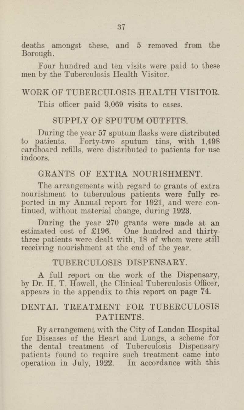 deaths amongst these, and 5 removed from the Borough. Four hundred and ten visits were paid to these men by the Tuberculosis Health Visitor. WORK OF TUBERCULOSIS HEALTH VISITOR. This officer paid 3,069 visits to cases. SUPPLY OF SPUTUM OUTFITS. During the year 57 sputum flasks were distributed to patients. Forty-two sputum tins, with 1,498 cardboard refills, were distributed to patients for use indoors. GRANTS OF EXTRA NOURISHMENT. The arrangements with regard to grants of extra nourishment to tuberculous patients were fully reported in my Annual report for 1921, and were con tinued, without material change, during 1923. During the year 270 grants were made at an estimated cost of £196. One hundred and thirty three patients were dealt with, 18 of whom were still receiving nourishment at the end of the year. TUBERCULOSIS DISPENSARY. A full report on the work of the Dispensary, by Dr. H. T. Howell, the Clinical Tuberculosis Officer, appears in the appendix to this report on page 74. DENTAL TREATMENT FOR TUBERCULOSIS PATIENTS. By arrangement with the City of London Hospital for Diseases of the Heart and Lungs, a scheme for the dental treatment of Tuberculosis Dispensary patients found to require such treatment came into operation in July, 1922. In accordance with this