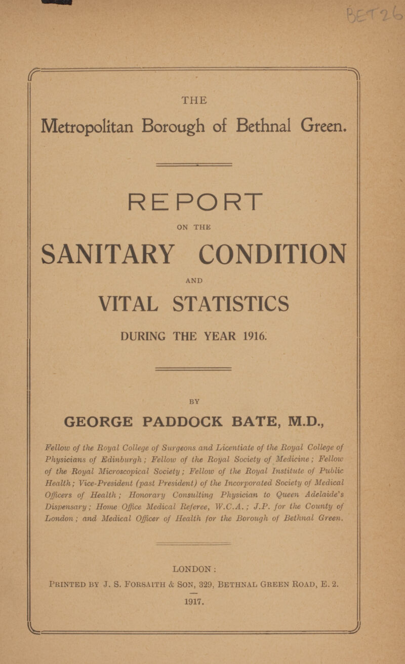 THE Metropolitan Borough of Bethnal Green. REPORT ON THE SANITARY CONDITION AND VITAL STATISTICS DURING THE YEAR 1916. BY GEORGE PADDOCK BATE, M.D., Fellow of the Royal College of Surgeons and Licentiate of the Royal College of Physicians of Edinburgh; Fellow of the Royal Society of Medicine; Fellow of the Royal Microscopical Society; Fellow of the Royal Institute of Public Health; Vice-President (past President) of the Incorporated Society of Medical Officers of Health; Honorary Consulting Physician to Queen Adelaide's Dispensary; Home Office Medical Referee, W.C.A.; J.P. for the County of London; and Medical Officer of Health for the Borough of Bethnal Green. LONDON: Printed by J. S. Forsaith & Son, 329, Bethnal Green Road, E. 2. 1917.