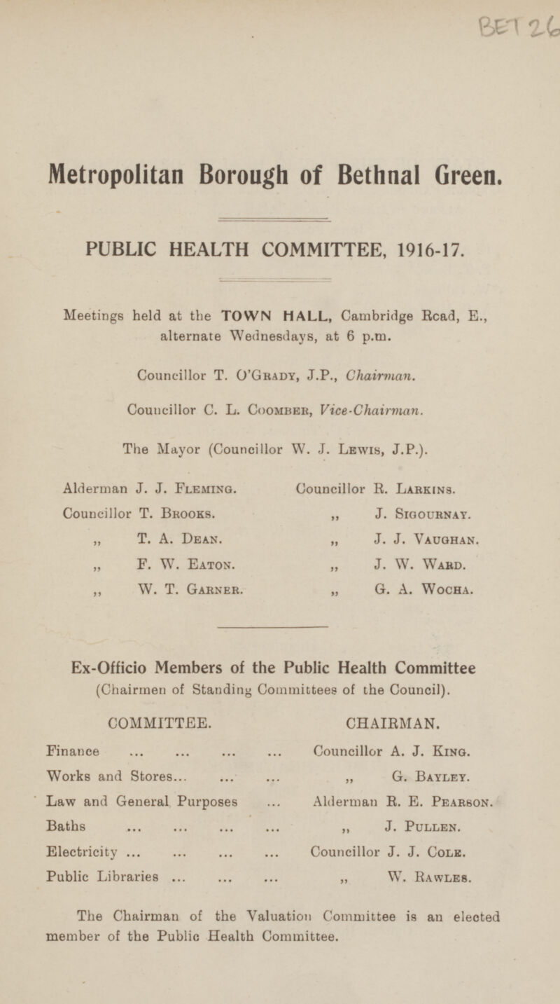 Metropolitan Borough of Bethnal Green. PUBLIC HEALTH COMMITTEE, 1916-17. Meetings held at the TOWN MALL, Cambridge Read, E., alternate Wednesdays, at 6 p.m. Councillor T. O'Grady, J.P., Chairman. Councillor C. L. Coomber, Vice-Chairman. The Mayor (Councillor W. J. Lewis, J.P.). Alderman J. J. Fleming. Councillor R. Larkins. Councillor T. Brooks. „ J. Sigournay. „ T. A. Dean. „ J. J. Vaughan. „ F. W. Eaton. „ J. W. Ward. „ W. T. Garner. „ G. A. Wocha. Ex-Officio Members of the Public Health Committee (Chairmen of Standing Committees of the Council). COMMITTEE. CHAIRMAN. Finance Councillor A. J. King. Works and Stores „ G. Bayley. Law and General Purposes Alderman E. E. Pearson. Baths J. Pullen. Electricity Councillor J. J. Cole. Public Libraries „ W. Rawles. The Chairman of the Valuation Committee is an elected member of the Public Health Committee.