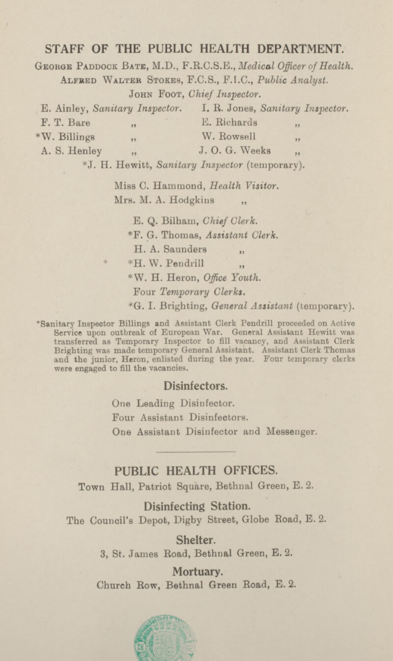 STAFF OF THE PUBLIC HEALTH DEPARTMENT. George Paddock Bate, M.D., F.R.C.S.E., Medical Officer of Health. Alfred Walter Stokes, F.C.S., F.I.C., Public Analyst. John Foot, Chief Inspector. E. Ainley, Sanitary Inspector. I. R. Jones, Sanitary Inspector. F. T. Bare „ E. Richards „ *W. Billings „ W. Rowsell „ A. S. Henley „ J. 0. G. Weeks „ *J. H. Hewitt, Sanitary Inspector (temporary). Miss C. Hammond, Health Visitor. Mrs. M. A. Hodgkins „ E. Q. Bilham, Chief Clerk. *F. G. Thomas, Assistant Clerk. H. A. Saunders „ *H. W. Pendrill *W. H. Heron, Office Youth. Four Temporary Clerks. *G. I. Brighting, General Assistant (temporary). *Sanitary Inspector Billings and Assistant Clerk Pendrill proceeded on Active Service upon outbreak of European War. General Assistant Hewitt was transferred as Temporary Inspector to fill vacancy, and Assistant Clerk Brighting was made temporary General Assistant. Assistant Clerk Thomas and the junior, Heron, enlisted during the year. Four temporary clerks were engaged to fill the vacancies. Disinfectors. One Leading Disinfector. Four Assistant Disinfectors. One Assistant Disinfector and Messenger. PUBLIC HEALTH OFFICES. Town Hall, Patriot Square, Bethnal Green, E.2. Disinfecting Station. The Council's Depot, Digby Street, Globe Road, E. 2. Shelter. 3, St. James Road, Bethnal Green, E. 2. Mortuary. Church Row, Bethnal Green Road, E. 2.