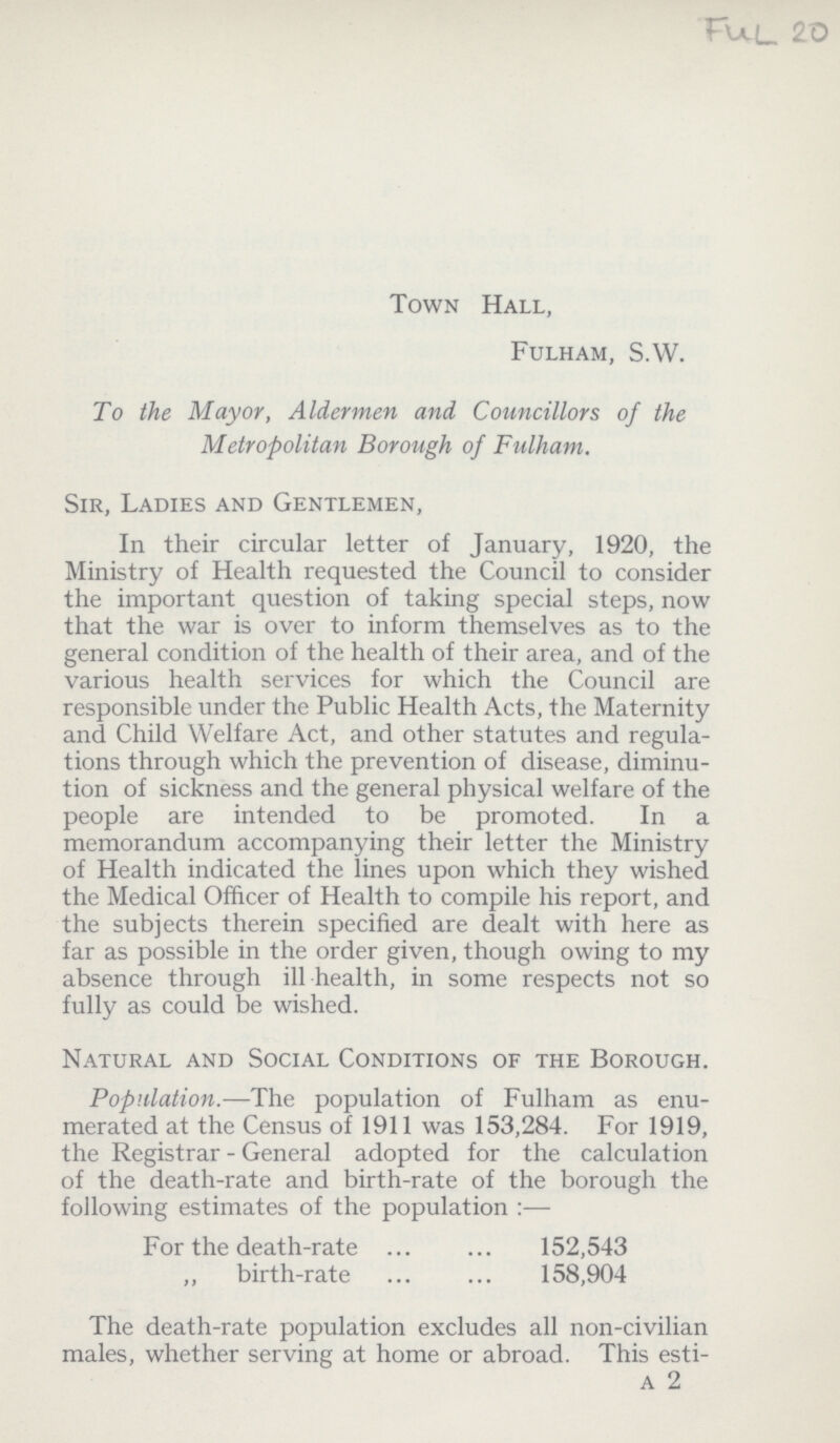 FUL 20 Town Hall, Fulham, S.W. To the Mayor, Aldermen and Councillors of the Metropolitan Borough of Fulham. Sir, Ladies and Gentlemen, In their circular letter of January, 1920, the Ministry of Health requested the Council to consider the important question of taking special steps, now that the war is over to inform themselves as to the general condition of the health of their area, and of the various health services for which the Council are responsible under the Public Health Acts, the Maternity and Child Welfare Act, and other statutes and regula tions through which the prevention of disease, diminu tion of sickness and the general physical welfare of the people are intended to be promoted. In a memorandum accompanying their letter the Ministry of Health indicated the lines upon which they wished the Medical Officer of Health to compile his report, and the subjects therein specified are dealt with here as far as possible in the order given, though owing to my absence through ill health, in some respects not so fully as could be wished. Natural and Social Conditions of the Borough. Population.—The population of Fulham as enu merated at the Census of 1911 was 153,284. For 1919, the Registrar-General adopted for the calculation of the death-rate and birth-rate of the borough the following estimates of the population :— For the death-rate 152,543 ,, birth-rate 158,904 The death-rate population excludes all non-civilian males, whether serving at home or abroad. This esti¬ a 2