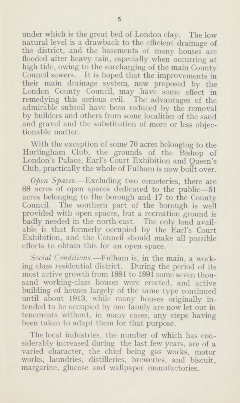5 under which is the great bed of London clay. The low natural level is a drawback to the efficient drainage of the district, and the basements of many houses are flooded after heavy rain, especially when occurring at high tide, owing to the surcharging of the main County Council sewers. It is hoped that the improvements in their main drainage system, now proposed by the London County Council, may have some effect in remedying this serious evil. The advantages of the admirable subsoil have been reduced by the removal by builders and others from some localities of the sand and gravel and the substitution of more or less objec tionable matter. With the exception of some 70 acres belonging to the Hurlingham Club, the grounds of the Bishop of London's Palace, Earl's Court Exhibition and Queen's Club, practically the whole of Fulham is now built over. Open Spaces.—Excluding two cemeteries, there are 68 acres of open spaces dedicated to the public—51 acres belonging to the borough and 17 to the County Council. The southern part of the borough is well provided with open spaces, but a recreation ground is badly needed in the north-east. The only land avail able is that formerly occupied by the Earl's Court Exhibition, and the Council should make all possible efforts to obtain this for an open space. Social Conditions.—Fulham is, in the main, a work ing class residential district. During the period of its most active growth from 1881 to 1891 some seven thou sand working-class houses were erected, and active building of houses largely of the same type continued until about 1913, while many houses originally in tended to be occupied by one family are now let out in tenements without, in many cases, any steps having been taken to adapt them for that purpose. The local industries, the number of which has con siderably increased during the last few years, are of a varied character, the chief being gas works, motor works, laundries, distilleries, breweries, and biscuit, margarine, glucose and wallpaper manufactories.