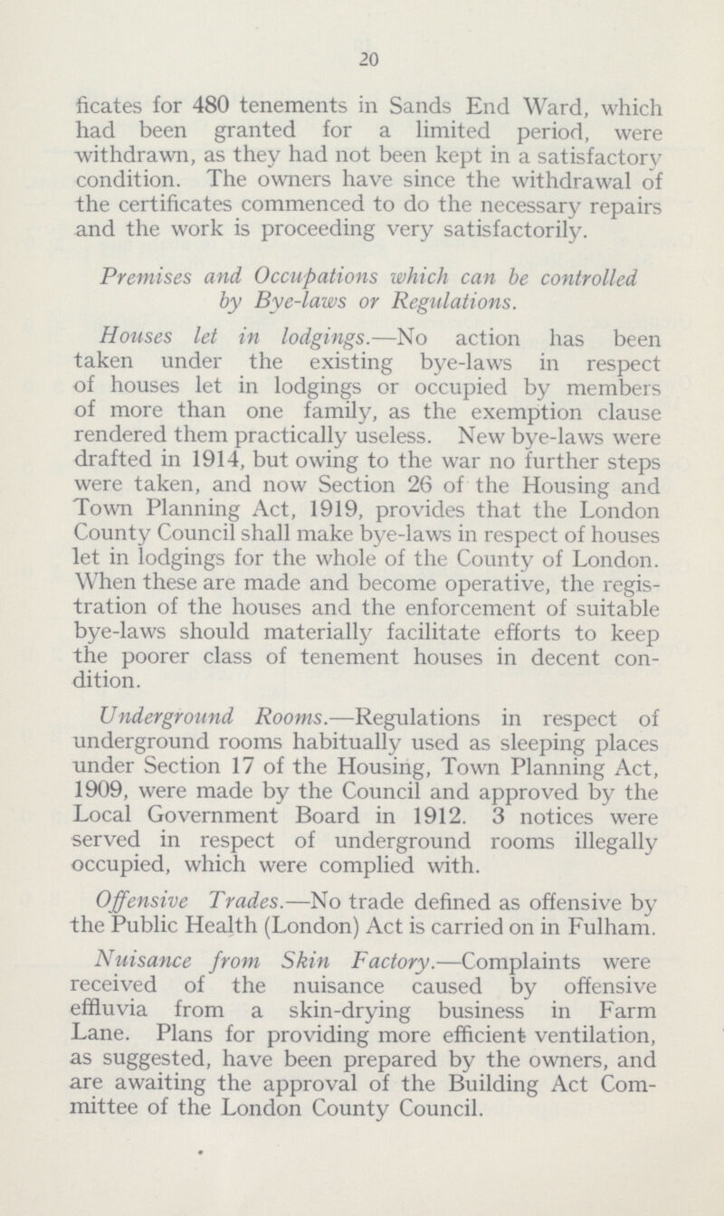 20 ficates for 480 tenements in Sands End Ward, which had been granted for a limited period, were withdrawn, as they had not been kept in a satisfactory condition. The owners have since the withdrawal of the certificates commenced to do the necessary repairs and the work is proceeding very satisfactorily. Premises and Occupations which can be controlled by Bye-laws or Regulations. Houses let in lodgings.—No action has been taken under the existing bye-laws in respect of houses let in lodgings or occupied by members of more than one family, as the exemption clause rendered them practically useless. New bye-laws were drafted in 1914, but owing to the war no further steps were taken, and now Section 26 of the Housing and Town Planning Act, 1919, provides that the London County Council shall make bye-laws in respect of houses let in lodgings for the whole of the County of London. When these are made and become operative, the regis tration of the houses and the enforcement of suitable bye-laws should materially facilitate efforts to keep the poorer class of tenement houses in decent con dition. Underground Rooms.—Regulations in respect of underground rooms habitually used as sleeping places under Section 17 of the Housing, Town Planning Act, 1909, were made by the Council and approved by the Local Government Board in 1912. 3 notices were served in respect of underground rooms illegally occupied, which were complied with. Offensive Trades.—No trade defined as offensive by the Public Health (London) Act is carried on in Fulham. Nuisance from Skin Factory.—Complaints were received of the nuisance caused by offensive effluvia from a skin-drying business in Farm Lane. Plans for providing more efficient ventilation, as suggested, have been prepared by the owners, and are awaiting the approval of the Building Act Com mittee of the London County Council.