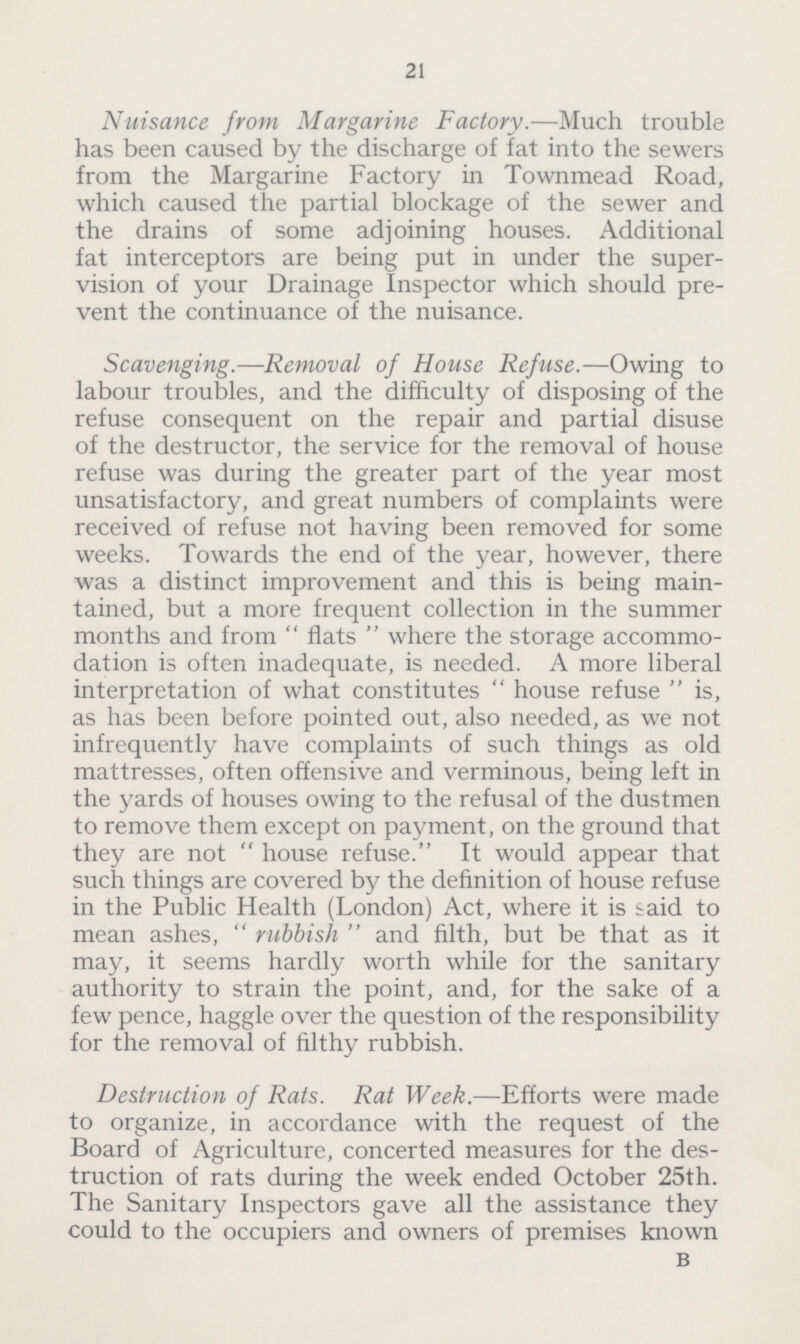 21 Nuisance from Margarine Factory.—Much trouble has been caused by the discharge of fat into the sewers from the Margarine Factory in Townmead Road, which caused the partial blockage of the sewer and the drains of some adjoining houses. Additional fat interceptors are being put in under the super vision of your Drainage Inspector which should pre vent the continuance of the nuisance. Scavenging.—Removal of House Refuse.—Owing to labour troubles, and the difficulty of disposing of the refuse consequent on the repair and partial disuse of the destructor, the service for the removal of house refuse was during the greater part of the year most unsatisfactory, and great numbers of complaints were received of refuse not having been removed for some weeks. Towards the end of the year, however, there was a distinct improvement and this is being main tained, but a more frequent collection in the summer months and from  flats  where the storage accommo dation is often inadequate, is needed. A more liberal interpretation of what constitutes house refuse is, as has been before pointed out, also needed, as we not infrequently have complaints of such things as old mattresses, often offensive and verminous, being left in the yards of houses owing to the refusal of the dustmen to remove them except on payment, on the ground that they are not house refuse. It would appear that such things are covered by the definition of house refuse in the Public Health (London) Act, where it is said to mean ashes, rubbish and filth, but be that as it may, it seems hardly worth while for the sanitary authority to strain the point, and, for the sake of a few pence, haggle over the question of the responsibility for the removal of filthy rubbish. Destruction of Rats. Rat Week.—Efforts were made to organize, in accordance with the request of the Board of Agriculture, concerted measures for the des truction of rats during the week ended October 25th. The Sanitary Inspectors gave all the assistance they could to the occupiers and owners of premises known B