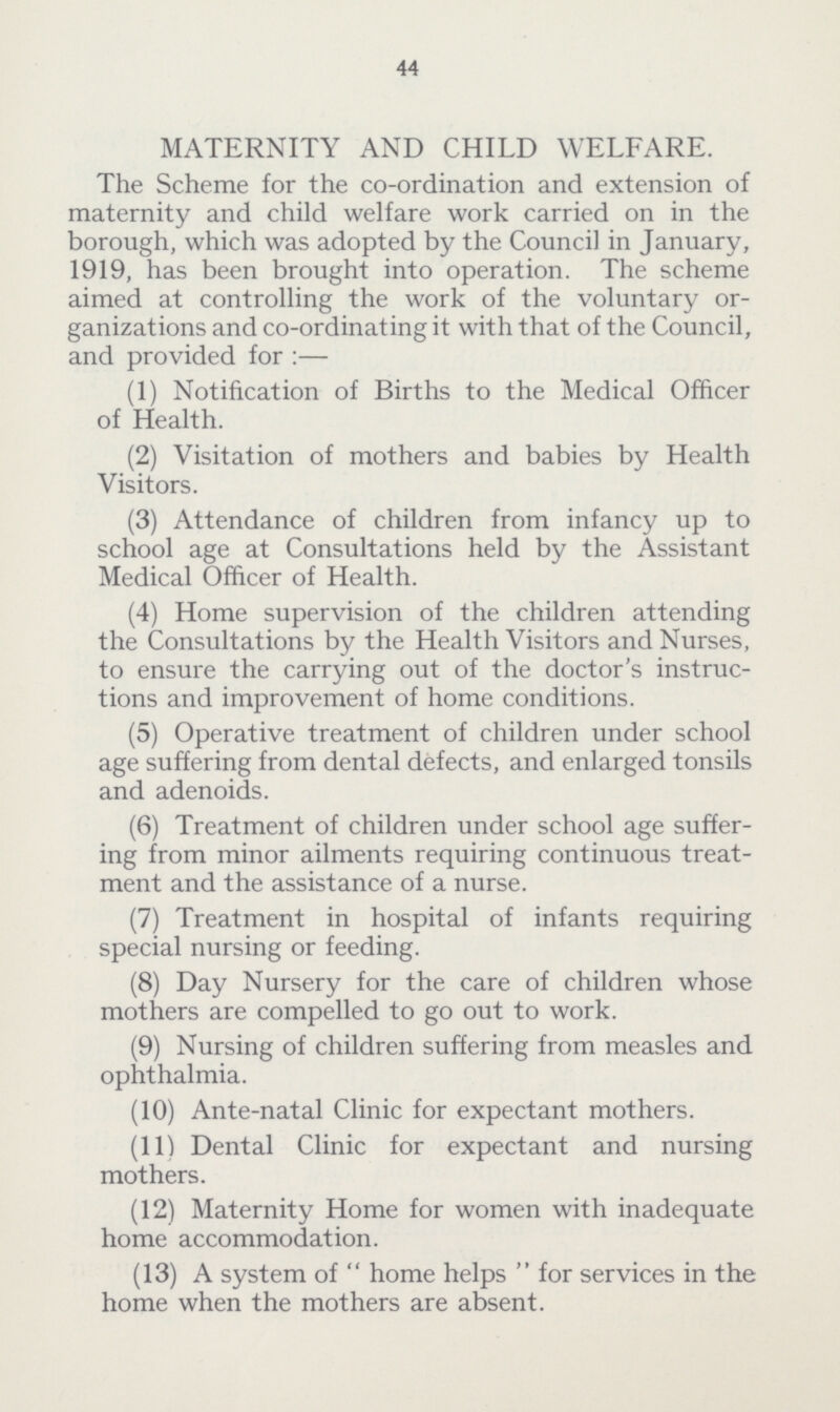 44 MATERNITY AND CHILD WELFARE. The Scheme for the co-ordination and extension of maternity and child welfare work carried on in the borough, which was adopted by the Council in January, 1919, has been brought into operation. The scheme aimed at controlling the work of the voluntary or ganizations and co-ordinating it with that of the Council, and provided for:— (1) Notification of Births to the Medical Officer of Health. (2) Visitation of mothers and babies by Health Visitors. (3) Attendance of children from infancy up to school age at Consultations held by the Assistant Medical Officer of Health. (4) Home supervision of the children attending the Consultations by the Health Visitors and Nurses, to ensure the carrying out of the doctor's instruc tions and improvement of home conditions. (5) Operative treatment of children under school age suffering from dental defects, and enlarged tonsils and adenoids. (6) Treatment of children under school age suffer ing from minor ailments requiring continuous treat ment and the assistance of a nurse. (7) Treatment in hospital of infants requiring special nursing or feeding. (8) Day Nursery for the care of children whose mothers are compelled to go out to work. (9) Nursing of children suffering from measles and ophthalmia. (10) Ante-natal Clinic for expectant mothers. (11) Dental Clinic for expectant and nursing mothers. (12) Maternity Home for women with inadequate home accommodation. (13) A system of home helps for services in the home when the mothers are absent.