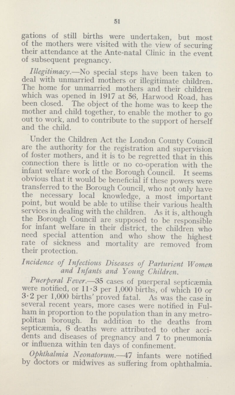 51 gations of still births were undertaken, but most of the mothers were visited with the view of securing their attendance at the Ante-natal Clinic in the event of subsequent pregnancy. Illegitimacy.—No special steps have been taken to deal with unmarried mothers or illegitimate children. The home for unmarried mothers and their children which was opened in 1917 at 56, Harwood Road, has been closed. The object of the home was to keep the mother and child together, to enable the mother to go out to work, and to contribute to the support of herself and the child. Under the Children Act the London County Council are the authority for the registration and supervision of foster mothers, and it is to be regretted that in this connection there is little or no co-operation with the infant welfare work of the Borough Council. It seems obvious that it would be beneficial if these powers were transferred to the Borough Council, who not only have the necessary local knowledge, a most important point, but would be able to utilise their various health services in dealing with the children. As it is, although the Borough Council are supposed to be responsible for infant welfare in their district, the children who need special attention and who show the highest rate of sickness and mortality are removed from their protection. Incidence of Infectious Diseases of Parturient Women and Infants and Young Children. Puerperal Fever.—35 cases of puerperal septicaemia were notified, or 11.3 per 1,000 births, of which 10 or 3.2 per 1,000 births' proved fatal. As was the case in several recent years, more cases were notified in Ful ham in proportion to the population than in any metro politan borough. In addition to the deaths from septicaemia, 6 deaths were attributed to other acci dents and diseases of pregnancy and 7 to pneumonia or influenza within ten days of confinement. Ophthalmia Neonatorum.—47 infants were notified by doctors or midwives as suffering from ophthalmia.