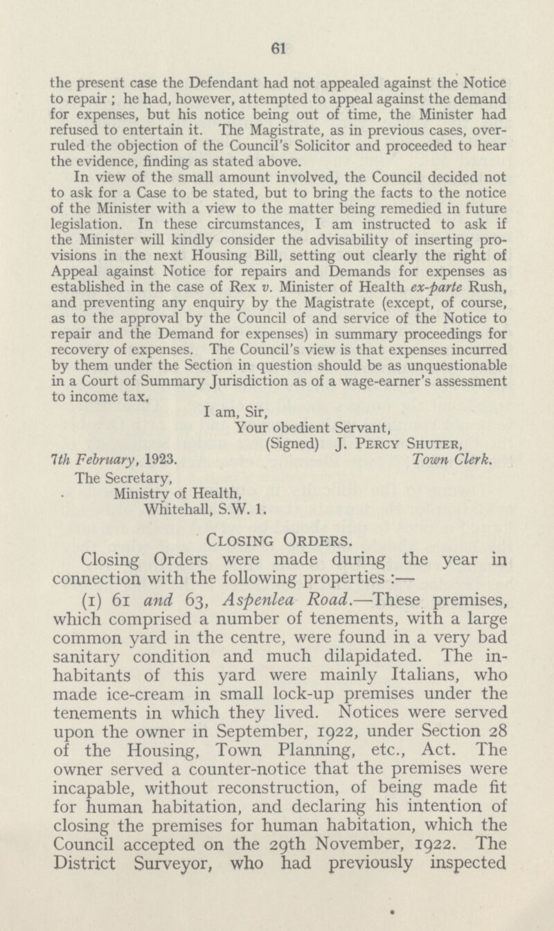 61 the present case the Defendant had not appealed against the Notice to repair; he had, however, attempted to appeal against the demand for expenses, but his notice being out of time, the Minister had refused to entertain it. The Magistrate, as in previous cases, over ruled the objection of the Council's Solicitor and proceeded to hear the evidence, finding as stated above. In view of the small amount involved, the Council decided not to ask for a Case to be stated, but to bring the facts to the notice of the Minister with a view to the matter being remedied in future legislation. In these circumstances, I am instructed to ask if the Minister will kindly consider the advisability of inserting pro visions in the next Housing Bill, setting out clearly the right of Appeal against Notice for repairs and Demands for expenses as established in the case of Rex v. Minister of Health ex-parte Rush, and preventing any enquiry by the Magistrate (except, of course, as to the approval by the Council of and service of the Notice to repair and the Demand for expenses) in summary proceedings for recovery of expenses. The Council's view is that expenses incurred by them under the Section in question should be as unquestionable in a Court of Summary Jurisdiction as of a wage-earner's assessment to income tax. I am, Sir, Your obedient Servant, (Signed) J. Percy Shuter, 1th February, 1923. Town Clerk. The Secretary, Ministry of Health, Whitehall, S.W. 1. Closing Orders. Closing Orders were made during the year in connection with the following properties:— (i) 61 and 63, Aspenlea Road.—These premises, which comprised a number of tenements, with a large common yard in the centre, were found in a very bad sanitary condition and much dilapidated. The in habitants of this yard were mainly Italians, who made ice-cream in small lock-up premises under the tenements in which they lived. Notices were served upon the owner in September, 1922, under Section 28 of the Housing, Town Planning, etc., Act. The owner served a counter-notice that the premises were incapable, without reconstruction, of being made fit for human habitation, and declaring his intention of closing the premises for human habitation, which the Council accepted on the 29th November, 1922. The District Surveyor, who had previously inspected