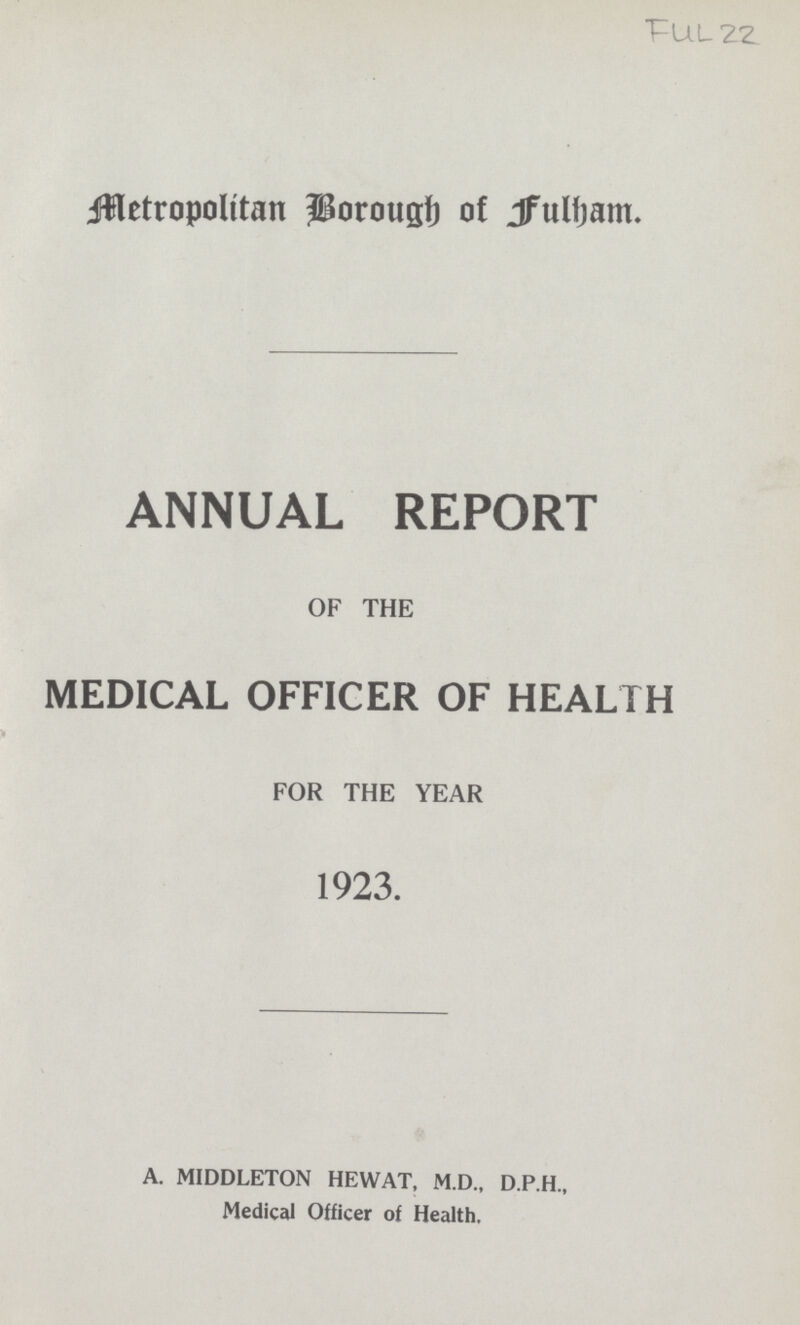Full 22 Metropolitan Borough of Fulham. ANNUAL REPORT OF THE MEDICAL OFFICER OF HEALTH * FOR THE YEAR 1923. A. MIDDLETON HEWAT, M.D., D.P.H., Medical Officer of Health.