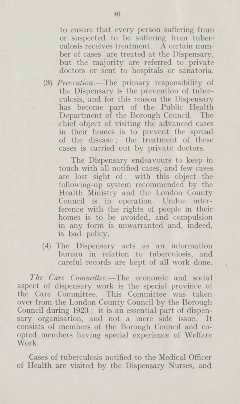 40 to ensure that every person suffering from or suspected to be suffering from tuber culosis receives treatment. A certain num ber of cases are treated at the Dispensary, but the majority are referred to private doctors or sent to hospitals or sanatoria. (3) Prevention.—The primary responsibility of the Dispensary is the prevention of tuber culosis, and for this reason the Dispensary has become part of the Public Health Department of the Borough Council. The chief object of visiting the advanced cases in their homes is to prevent the spread of the disease; the treatment of these cases is carried out by private doctors. The Dispensary endeavours to keep in touch with all notified cases, and few cases are lost sight of; with this object the following-up system recommended by the Health Ministry and the London County Council is in operation. Undue inter ference with the rights of people in their homes is to be avoided, and compulsion in any form is unwarranted and, indeed, is bad policy. (4) The Dispensary acts as an information bureau in relation to tuberculosis, and careful records are kept of all work done. The Care Committee.—The economic and social aspect of dispensary work is the special province of the Care Committee. This Committee was taken over from the London County Council by the Borough Council during 1923 ; it is an essential part of dispen sary organisation, and not a mere side issue. It consists of members of the Borough Council and co opted members having special experience of Welfare Work. Cases of tuberculosis notified to the Medical Officer of Health are visited by the Dispensary Nurses, and