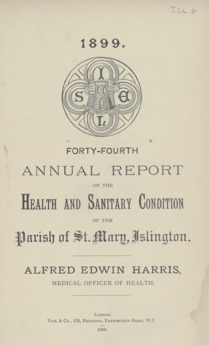 XSL b 1899. FORTY-FOURTH ANNUAL REPORT ON THE Health and Sanitary Condition OF THE Parish of St. Marg, Islington. ALFRED EDWIN HARRIS, MEDICAL OFFICER OF HEALTH. London: Vail & Co., 170, Printers, Farringdon Road, W.C. 1900.