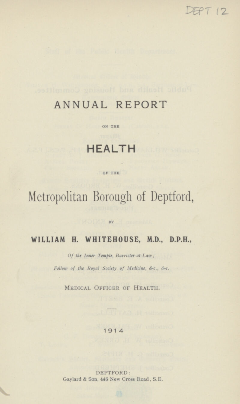 DEPT 12 ANNUAL REPORT on the HEALTH of the Metropolitan Borough of Deptford, by WILLIAM H. WHITEHOUSE, M.D., D.P.H., Of the Inner Temple, Barrister-at-Law; Fellow of the Royal Society of Medicine, &.c., &.c. Medical Officer of Health. 1914 DEPTFORD: Gaylard & Son, 446 New Cross Road, S.E.