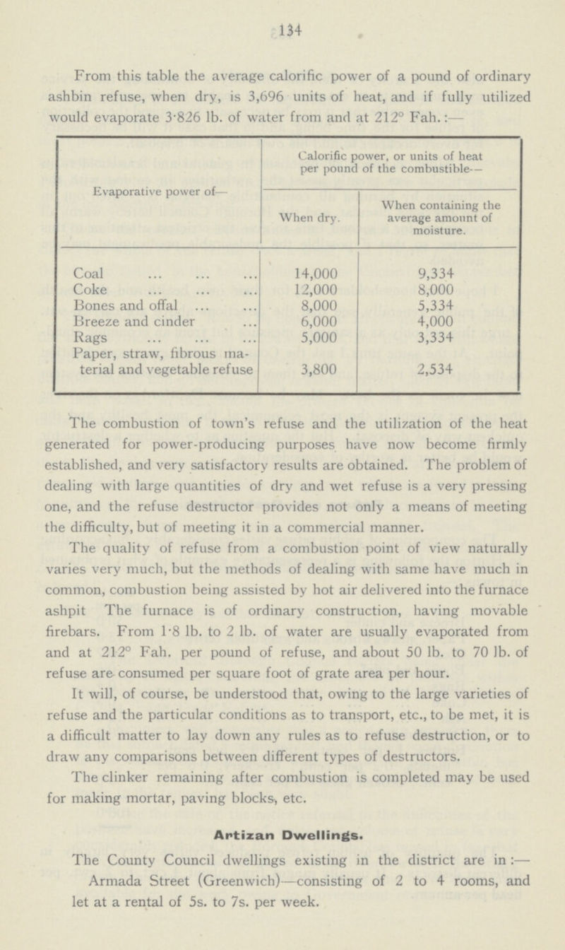 134 From this table the average calorific power of a pound of ordinary ashbin refuse, when dry, is 3,696 units of heat, and if fully utilized would evaporate 3.826 lb. of water from and at 212° Fah.:- Evaporative power of— Calorific power, or units of heat per pound of the combustible— When dry. When containing the average amount of moisture. Coal 14,000 9,334 Coke 12,000 8,000 Bones and offal 8,000 5,334 Breeze and cinder 6,000 4,000 Rags 5,000 3,334 Paper, straw, fibrous ma terial and vegetable refuse 3,800 2,534 The combustion of town's refuse and the utilization of the heat generated for power-producing purposes have now become firmly established, and very satisfactory results are obtained. The problem of dealing with large quantities of dry and wet refuse is a very pressing one, and the refuse destructor provides not only a means of meeting the difficulty, but of meeting it in a commercial manner. The quality of refuse from a combustion point of view naturally varies very much, but the methods of dealing with same have much in common, combustion being assisted by hot air delivered into the furnace ashpit The furnace is of ordinary construction, having movable firebars. From 1.8 lb. to 2 lb. of water are usually evaporated from and at 212° Fah. per pound of refuse, and about 50 lb. to 70 lb. of refuse are-consumed per square foot of grate area per hour. It will, of course, be understood that, owing to the large varieties of refuse and the particular conditions as to transport, etc., to be met, it is a difficult matter to lay down any rules as to refuse destruction, or to draw any comparisons between different types of destructors. The clinker remaining after combustion is completed may be used for making mortar, paving blocks, etc. Antizan Dwellings. The County Council dwellings existing in the district are in :— Armada Street (Greenwich)—consisting of 2 to 4 rooms, and let at a rental of 5s. to 7s. per week.