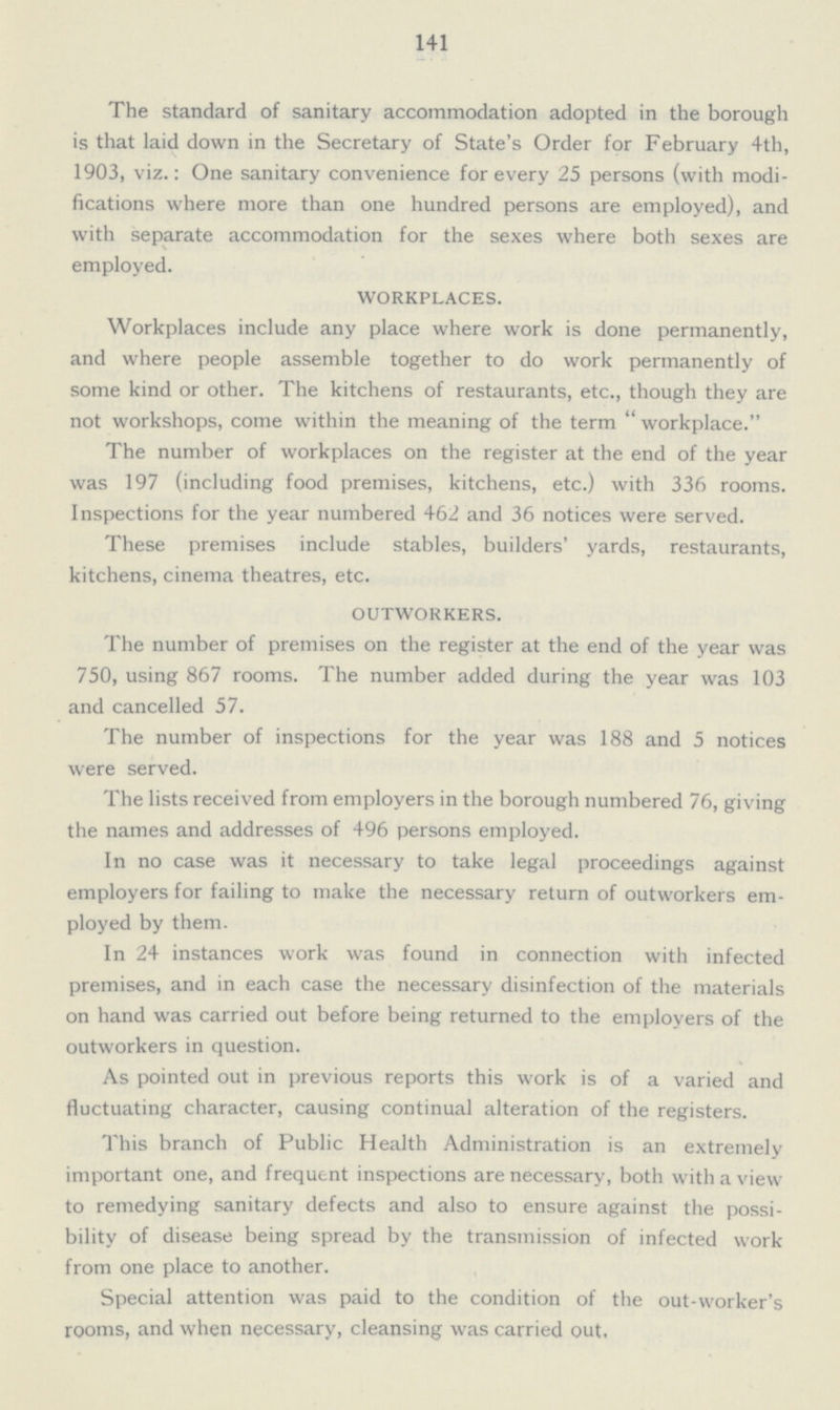 141 The standard of sanitary accommodation adopted in the borough is that laid down in the Secretary of State's Order for February 4th, 1903, viz.: One sanitary convenience for every 25 persons (with modi fications where more than one hundred persons are employed), and with separate accommodation for the sexes where both sexes are employed. WORKPLACES. Workplaces include any place where work is done permanently, and where people assemble together to do work permanently of some kind or other. The kitchens of restaurants, etc., though they are not workshops, come within the meaning of the term workplace. The number of workplaces on the register at the end of the year was 197 (including food premises, kitchens, etc.) with 336 rooms. Inspections for the year numbered 462 and 36 notices were served. These premises include stables, builders' yards, restaurants, kitchens, cinema theatres, etc. OUTWORKERS. The number of premises on the register at the end of the year was 750, using 867 rooms. The number added during the year was 103 and cancelled 57. The number of inspections for the year was 188 and 5 notices were served. The lists received from employers in the borough numbered 76, giving the names and addresses of 496 persons employed. In no case was it necessary to take legal proceedings against employers for failing to make the necessary return of outworkers em ployed by them. In 24 instances work was found in connection with infected premises, and in each case the necessary disinfection of the materials on hand was carried out before being returned to the employers of the outworkers in question. As pointed out in previous reports this work is of a varied and fluctuating character, causing continual alteration of the registers. This branch of Public Health Administration is an extremely important one, and frequent inspections are necessary, both with a view to remedying sanitary defects and also to ensure against the possi bility of disease being spread by the transmission of infected work from one place to another. Special attention was paid to the condition of the out-worker's rooms, and when necessary, cleansing was carried out.