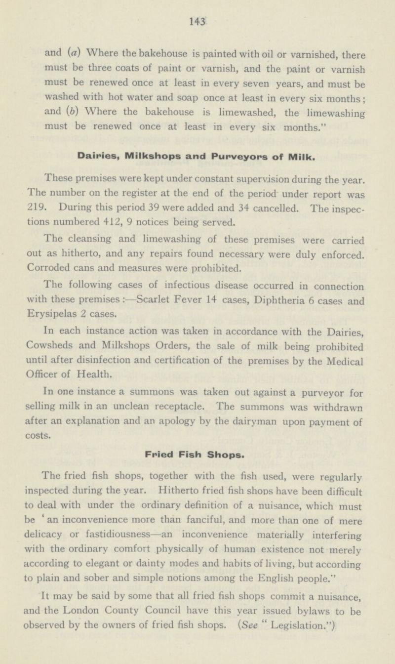 143 and (a) Where the bakehouse is painted with oil or varnished, there must be three coats of paint or varnish, and the paint or varnish must be renewed once at least in every seven years, and must be washed with hot water and soap once at least in every six months; and (b) Where the bakehouse is limewashed, the limewashing must be renewed once at least in every six months. Dairies, Milkshops and Purveyors of Milk. These premises were kept under constant supervision during the year. The number on the register at the end of the period under report was 219. During this period 39 were added and 34 cancelled. The inspec tions numbered 412,9 notices being served. The cleansing and limewashing of these premises were carried out as hitherto, and any repairs found necessary were duly enforced. Corroded cans and measures were prohibited. The following cases of infectious disease occurred in connection with these premises:—Scarlet Fever 14 cases, Diphtheria 6 cases and Erysipelas 2 cases. In each instance action was taken in accordance with the Dairies, Cowsheds and Milkshops Orders, the sale of milk being prohibited until after disinfection and certification of the premises by the Medical Officer of Health. In one instance a summons was taken out against a purveyor for selling milk in an unclean receptacle. The summons was withdrawn after an explanation and an apology by the dairyman upon payment of costs. Fried Fish Shops. The fried fish shops, together with the fish used, were regularly inspected during the year. Hitherto fried fish shoos have been difficult to deal with under the ordinary definition of a nuisance, which must be 'an inconvenience more than fanciful, and more than one of mere delicacy or fastidiousness—an inconvenience materially interfering with the ordinary comfort physically of human existence not merely according to elegant or dainty modes and habits of living, but according to plain and sober and simple notions among the English people. It may be said by some that all fried fish shops commit a nuisance, and the London County Council have this year issued bylaws to be observed by the owners of fried fish shops. (See Legislation.)