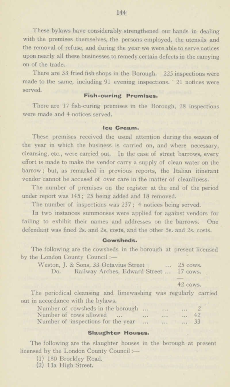 144 These bylaws have considerably strengthened our hands in dealing with the premises themselves, the persons employed, the utensils and the removal of refuse, and during the year we were able to serve notices upon nearly all these businesses to remedy certain defects in the carrying on of the trade. There are 33 fried fish shops in the Borough. 225 inspections were made to the same, including 91 evening inspections. 21 notices were served. Fish-curing Premises. There are 17 fish-curing premises in the Borough, 28 inspections were made and 4 notices served. Ice Cream. These premises received the usual attention during the season of the year in which the business is carried on, and where necessary, cleansing, etc., were carried out. In the case of street barrows, every effort is made to make the vendor carry a supply of clean water on the barrow ; but, as remarked in previous reports, the Italian itinerant vendor cannot be accused of over care in the matter of cleanliness. The number of premises on the register at the end of the period under report was 145; 25 being added and 18 removed. The number of inspections was 237; 4 notices being served. In two instances summonses were applied for against vendors for failing to exhibit their names and addresses on the barrows. One defendant was fined 2s. and 2s. costs, and the other 5s. and 2s. costs. Cowsheds. The following are the cowsheds in the borough at present licensed by the London County Council:— Weston, J. & Sons, 33 Octavius Street 25 cows. Do. Railway Arches, Edward Street 17 cows. 42 cows. The periodical cleansing and limewashing was regularly carried out in accordance with the bylaws. Number of cowsheds in the borough 2 Number of cows allowed 42 Number of inspections for the year 33 Slaughter Houses. The following are the slaughter houses in the borough at present licensed by the London County Council (1) 180 Brockley Road. (2) 13a High Street.