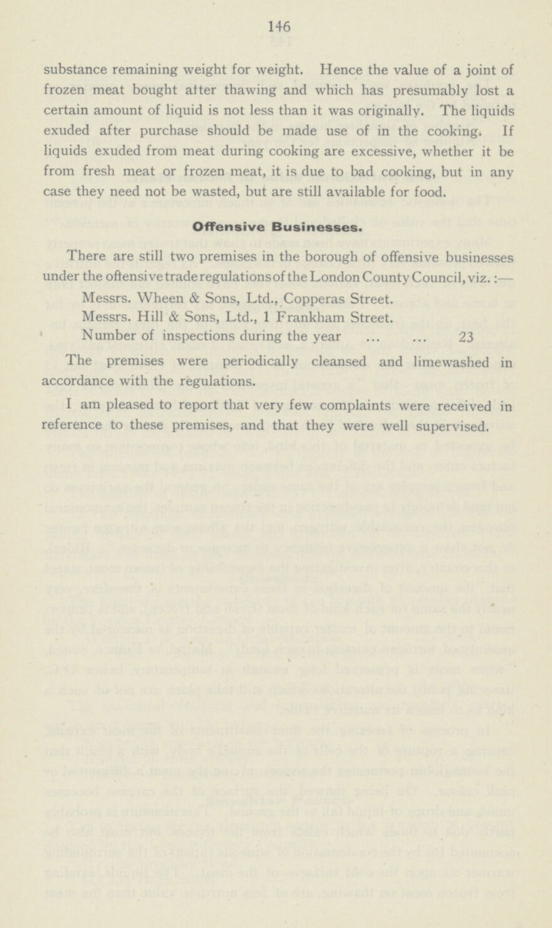 146 substance remaining weight for weight. Hence the value of a joint of frozen meat bought atter thawing and which has presumably lost a certain amount of liquid is not less than it was originally. The liquids exuded after purchase should be made use of in the cooking. If liquids exuded from meat during cooking are excessive, whether it be from fresh meat or frozen meat, it is due to bad cooking, but in any case they need not be wasted, but are still available for food. Offensive Businesses. There are still two premises in the borough of offensive businesses under the offensive trade regulations of the London County Council, viz.:— Messrs. Wheen & Sons, Ltd., Copperas Street. Messrs. Hill & Sons, Ltd., 1 Frankham Street. Number of inspections during the year 23 The premises were periodically cleansed and limewashed in accordance with the regulations. I am pleased to report that very few complaints were received in reference to these premises, and that they were well supervised.