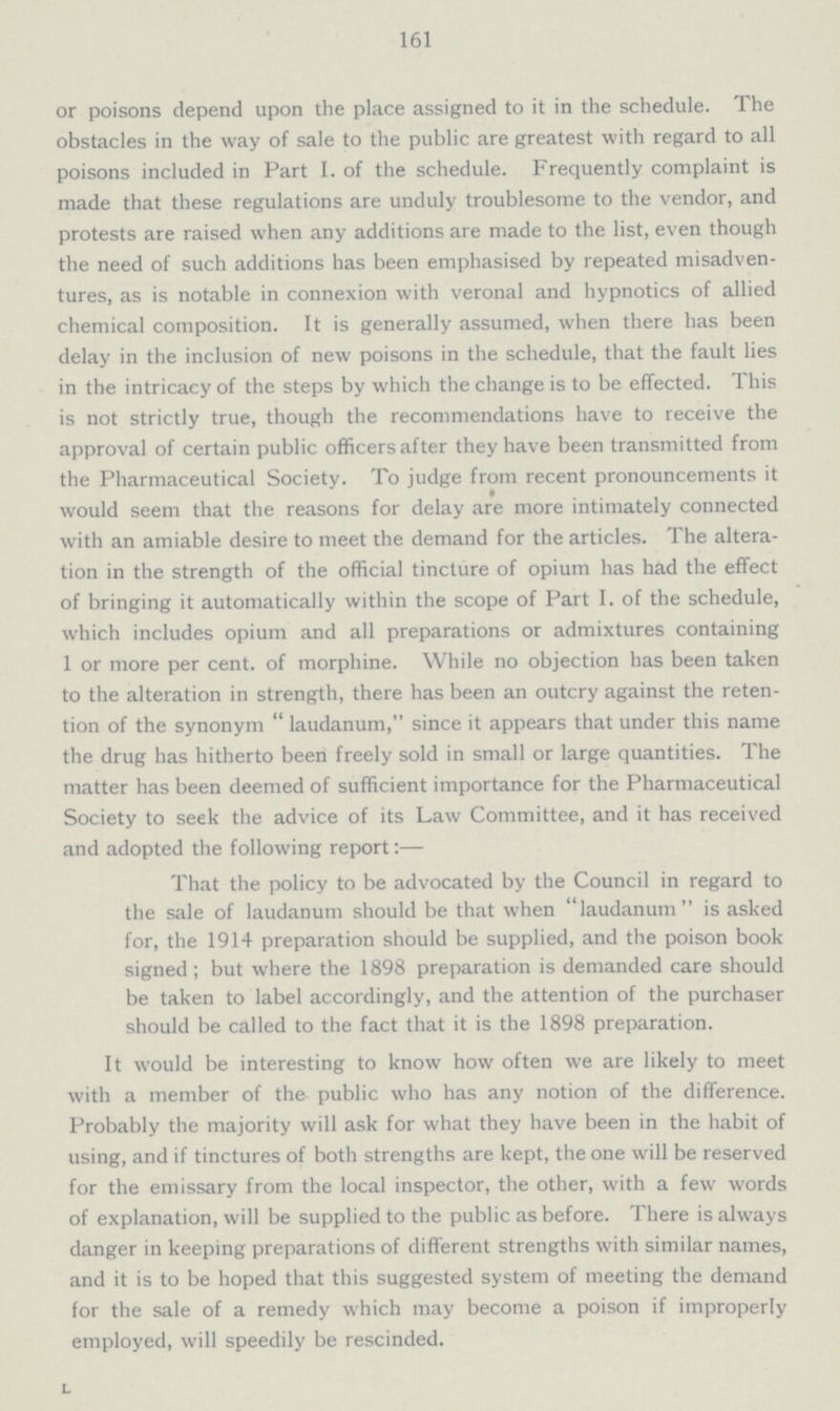 161 or poisons depend upon the place assigned to it in the schedule. The obstacles in the way of sale to the public are greatest with regard to all poisons included in Part I. of the schedule. Frequently complaint is made that these regulations are unduly troublesome to the vendor, and protests are raised when any additions are made to the list, even though the need of such additions has been emphasised by repeated misadven tures, as is notable in connexion with veronal and hypnotics of allied chemical composition. It is generally assumed, when there has been delay in the inclusion of new poisons in the schedule, that the fault lies in the intricacy of the steps by which the change is to be effected. This is not strictly true, though the recommendations have to receive the approval of certain public officers after they have been transmitted from the Pharmaceutical Society. To judge from recent pronouncements it would seem that the reasons for delay are more intimately connected with an amiable desire to meet the demand for the articles. The altera tion in the strength of the official tincture of opium has had the effect of bringing it automatically within the scope of Part I. of the schedule, which includes opium and all preparations or admixtures containing 1 or more per cent. of morphine. While no objection has been taken to the alteration in strength, there has been an outcry against the reten tion of the synonym laudanum, since it appears that under this name the drug has hitherto been freely sold in small or large quantities. The matter has been deemed of sufficient importance for the Pharmaceutical Society to seek the advice of its Law Committee, and it has received and adopted the following report:— That the policy to be advocated by the Council in regard to the sale of laudanum should be that when laudanum is asked for, the 1914 preparation should be supplied, and the poison book signed; but where the 1898 preparation is demanded care should be taken to label accordingly, and the attention of the purchaser should be called to the fact that it is the 1898 preparation. It would be interesting to know how often we are likely to meet with a member of the public who has any notion of the difference. Probably the majority will ask for what they have been in the habit of using, and if tinctures of both strengths are kept, the one will be reserved for the emissary from the local inspector, the other, with a few words of explanation, will be supplied to the public as before. There is always danger in keeping preparations of different strengths with similar names, and it is to be hoped that this suggested system of meeting the demand for the sale of a remedy which may become a poison if improperly employed, will speedily be rescinded.