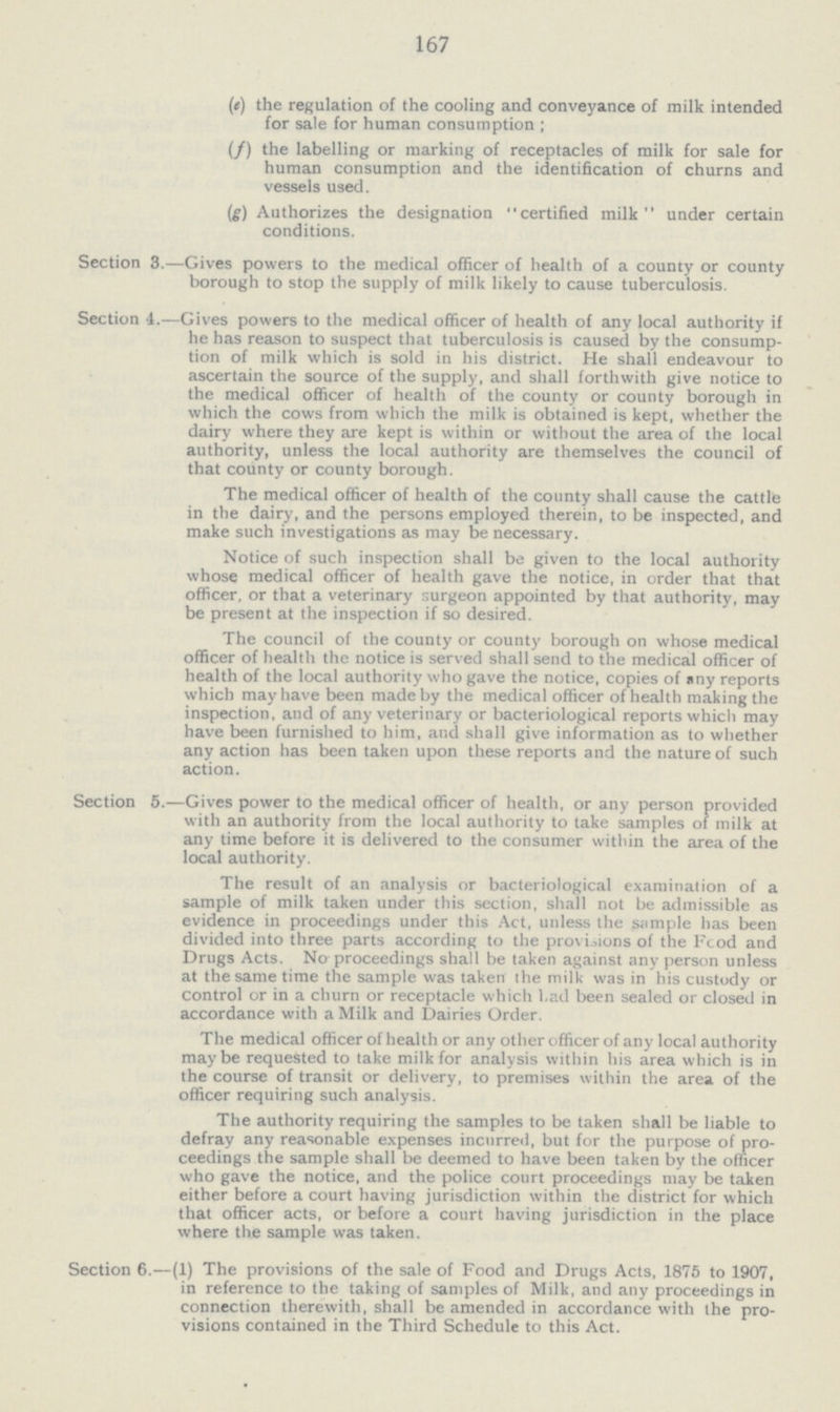 167 (e) the regulation of the cooling and conveyance of milk intended for sale for human consumption; (f) the labelling or marking of receptacles of milk for sale for human consumption and the identification of churns and vessels used. (g) Authorizes the designation “certified milk” under certain conditions. Section 3.—Gives powers to the medical officer of health of a county or county borough to stop the supply of milk likely to cause tuberculosis. Section 4.—Gives powers to the medical officer of health of any local authority if he has reason to suspect that tuberculosis is caused by the consump tion of milk which is sold in his district. He shall endeavour to ascertain the source of the supply, and shall forthwith give notice to the medical officer of health of the county or county borough in which the cows from which the milk is obtained is kept, whether the dairy where they are kept is within or without the area of the local authority, unless the local authority are themselves the council of that county or county borough. The medical officer of health of the county shall cause the cattle in the dairy, and the persons employed therein, to be inspected, and make such investigations as may be necessary. Notice of such inspection shall be given to the local authority whose medical officer of health gave the notice, in order that that officer, or that a veterinary surgeon appointed by that authority, may be present at the inspection if so desired. The council of the county or county borough on whose medical officer of health the notice is served shall send to the medical officer of health of the local authority who gave the notice, copies of any reports which may have been made by the medical officer of health making the inspection, and of any veterinary or bacteriological reports which may have been furnished to him, and shall give information as to whether any action has been taken upon these reports and the nature of such action. Section 5.—Gives power to the medical officer of health, or any person provided with an authority from the local authority to take samples of milk at any time before it is delivered to the consumer within the area of the local authority. The result of an analysis or bacteriological examination of a sample of milk taken under this section, shall not be admissible as evidence in proceedings under this Act, unless the sample has been divided into three parts according to the provisions of the Food and Drugs Acts. No proceedings shall be taken against any person unless at the same time the sample was taken the milk was in his custody or control or in a churn or receptacle which had been sealed or closed in accordance with a Milk and Dairies Order. The medical officer of health or any other officer of any local authority may be requested to take milk for analysis within his area which is in the course of transit or delivery, to premises within the area of the officer requiring such analysis. The authority requiring the samples to be taken shall be liable to defray any reasonable expenses incurred, but for the purpose of pro ceedings the sample shall be deemed to have been taken by the officer who gave the notice, and the police court proceedings may be taken either before a court having jurisdiction within the district for which that officer acts, or before a court having jurisdiction in the place where the sample was taken. Section 6.—(1) The provisions of the sale of Food and Drugs Acts, 1875 to 1907, in reference to the taking of samples of Milk, and any proceedings in connection therewith, shall be amended in accordance with the pro visions contained in the Third Schedule to this Act.