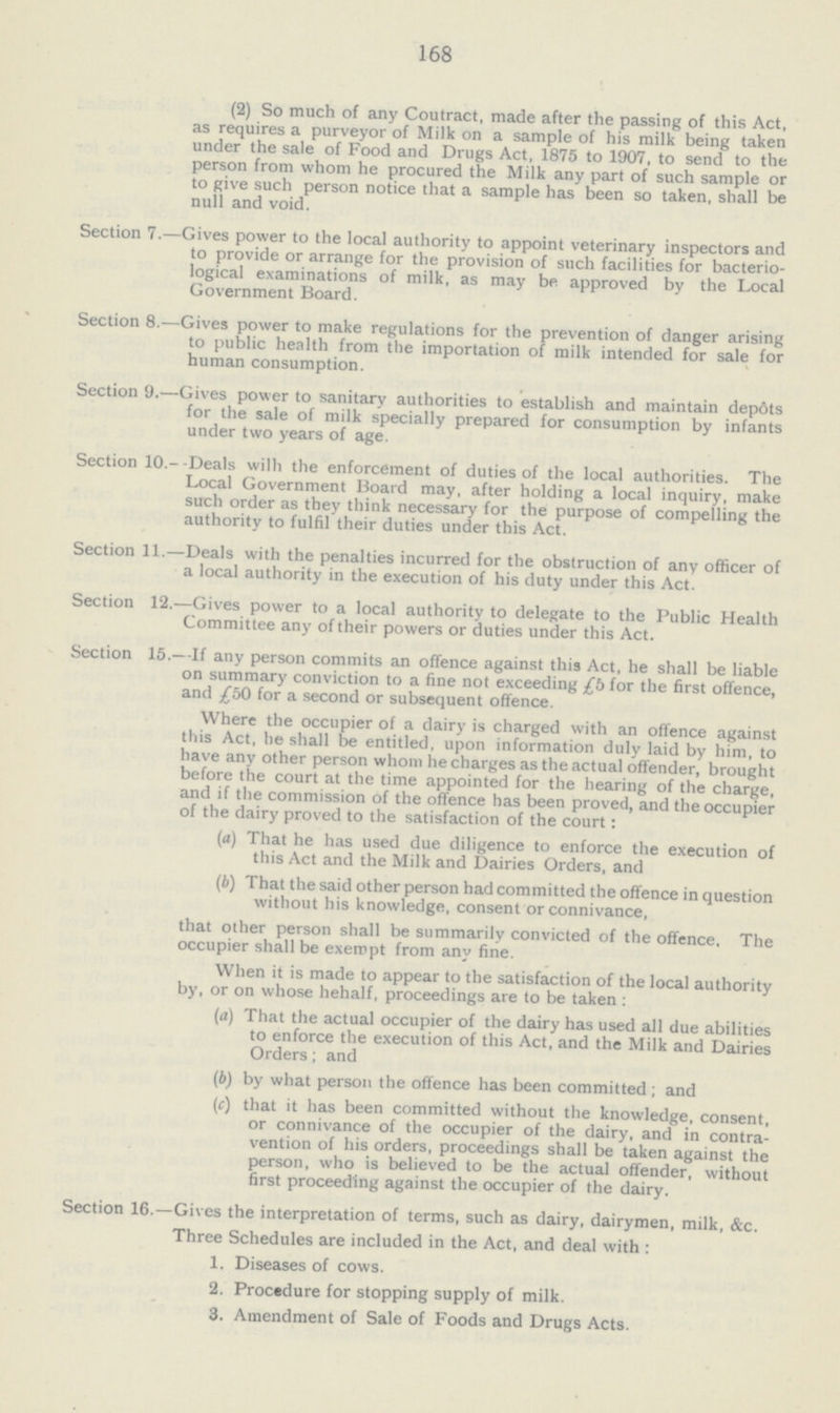 168 (2) So much of any Coutract, made after the passing of this Act, as requires a purveyor of Milk on a sample of his milk being taken under the sale of Food and Drugs Act, 1875 to 1907, to send to the person from whom he procured the Milk any part of such sample or to give such person notice that a sample has been so taken, shall be null and void. Section 7.—Gives power to the local authority to appoint veterinary inspectors and to provide or arrange for the provision of such facilities for bacterio logical examinations of milk, as may be approved by the Local Government Board. Section 8.—Gives power to make regulations for the prevention of danger arising to public health from the importation of milk intended for sale for human consumption. Section 9.—Gives power to sanitary authorities to establish and maintain depots for the sale of milk specially prepared for consumption by infants under two years of age. Section 10.--Deals with the enforcement of duties of the local authorities. The Local Government Board may, after holding a local inquiry, make such order as they think necessary for the purpose of compelling the authority to fulfil their duties under this Act. Section 11.—Deals with the penalties incurred for the obstruction of any officer of a local authority in the execution of his duty under this Act. Section 12.—Gives power to a local authority to delegate to the Public Health Committee any of their powers or duties under this Act. Section 15.—If any person commits an offence against this Act, he shall be liable on summary conviction to a fine not exceeding £5 for the first offence, and £50 for a second or subsequent offence. Where the occupier of a dairy is charged with an offence against this Act, he shall be entitled, upon information duly laid by him, to have any other person whom he charges as the actual offender, brought before the court at the time appointed for the hearing of the charge, and if the commission of the offence has been proved, and the occupier of the dairy proved to the satisfaction of the court: (a) That he has used due diligence to enforce the execution of this Act and the Milk and Dairies Orders, and (b) That the said other person had committed the offence in question without his knowledge, consent or connivance, that other person shall be summarily convicted of the offence, The occupier shall be exempt from any fine. When it is made to appear to the satisfaction of the local authority by, or on whose hehalf, proceedings are to be taken : (а) That the actual occupier of the dairy has used all due abilities to enforce the execution of this Act, and the Milk and Dairies Orders; and (b) by what person the offence has been committed ; and (c) that it has been committed without the knowledge, consent, or connivance of the occupier of the dairy, and in contra vention of his orders, proceedings shall be taken against the person, who is believed to be the actual offender, without first proceeding against the occupier of the dairy. Section 16.—Gives the interpretation of terms, such as dairy, dairymen, milk, &c. Three Schedules are included in the Act, and deal with : 1. Diseases of cows. 2. Procedure for stopping supply of milk. 3. Amendment of Sale of Foods and Drugs Acts.