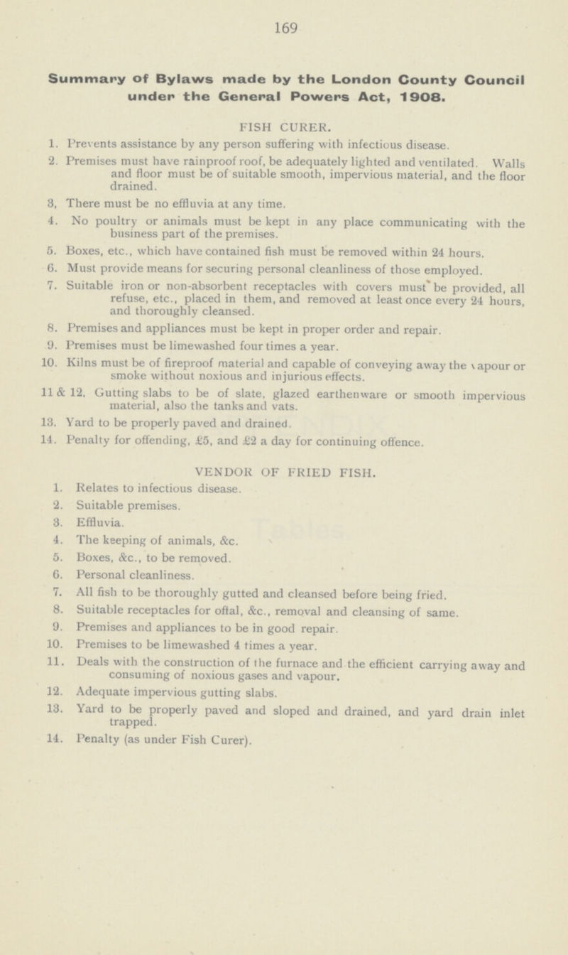 169 Summary of Bylaws made by the London County Council under the General Powers Act, 1908. FISH CURER. 1. Prevents assistance by any person suffering with infectious disease. 2. Premises must have rainproof roof, be adequately lighted and ventilated. Walls and floor must be of suitable smooth, impervious material, and the floor drained. 8, There must be no effluvia at any time. 4. No poultry or animals must be kept in any place communicating with the business part of the premises. 5. Boxes, etc., which have contained fish must be removed within 24 hours. 6. Must provide means for securing personal cleanliness of those employed. 7. Suitable iron or non-absorbent receptacles with covers must* be provided, all refuse, etc., placed in them, and removed at least once every 24 hours, and thoroughly cleansed. 8. Premises and appliances must be kept in proper order and repair. 9. Premises must be limewashed four times a year. 10. Kilns must be of fireproof materia] and capable of conveying away the vapour or smoke without noxious and injurious effects. 11 & 12. Gutting slabs to be of slate, glazed earthenware or smooth impervious material, also the tanks and vats. 13. Yard to be properly paved and drained. 14. Penalty for offending, £5, and £2 a day for continuing offence. VENDOR OF FRIED FISH. 1. Relates to infectious disease. 2. Suitable premises. 8. Effluvia. 4. The keeping of animals, &c. 5. Boxes, &c., to be removed. 6. Personal cleanliness. 7. All fish to be thoroughly gutted and cleansed before being fried. 8. Suitable receptacles for offal, &c., removal and cleansing of same. 9. Premises and appliances to be in good repair. 10. Premises to be limewashed 4 times a year. 11. Deals with the construction of the furnace and the efficient carrying away and consuming of noxious gases and vapour. 12. Adequate impervious gutting slabs. 13. Yard to be properly paved and sloped and drained, and yard drain inlet trapped. 14. Penalty (as under Fish Curer).