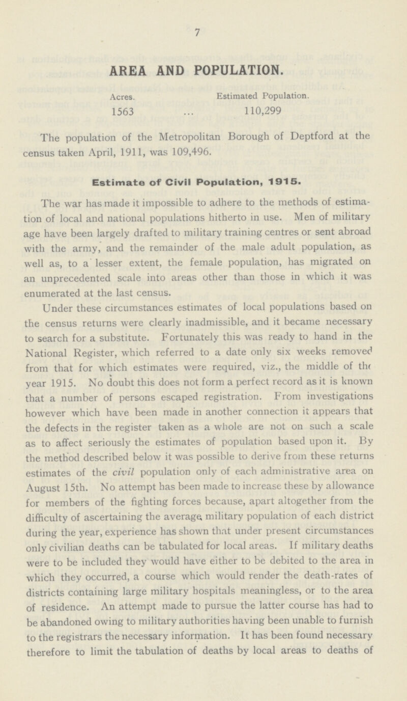 7 AREA AND POPULATION. Acres. Estimated Population. 1563 110,299 The population of the Metropolitan Borough of Deptford at the census taken April, 1911, was 109,496. Estimate of Civil Population, 1915. The war has made it impossible to adhere to the methods of estima tion of local and national populations hitherto in use. Men of military age have been largely drafted to military training centres or sent abroad with the army, and the remainder of the male adult population, as well as, to a lesser extent, the female population, has migrated on an unprecedented scale into areas other than those in which it was enumerated at the last census. Under these circumstances estimates of local populations based on the census returns were clearly inadmissible, and it became necessary to search for a substitute. Fortunately this was ready to hand in the National Register, which referred to a date only six weeks removed from that for which estimates were required, viz., the middle of the year 1915. No doubt this does not form a perfect record as it is known that a number of persons escaped registration. From investigations however which have been made in another connection it appears that the defects in the register taken as a whole are not on such a scale as to affect seriously the estimates of population based upon it. By the method described below it was possible to derive from these returns estimates of the civil population only of each administrative area on August 15th. No attempt has been made to increase these by allowance for members of the fighting forces because, apart altogether from the difficulty of ascertaining the average military population of each district during the year, experience has shown that under present circumstances only civilian deaths can be tabulated for local areas. If military deaths were to be included they would have either to be debited to the area in which they occurred, a course which would render the death-rates of districts containing large military hospitals meaningless, or to the area of residence. An attempt made to pursue the latter course has had to be abandoned owing to military authorities having been unable to furnish to the registrars the necessary information. It has been found necessary therefore to limit the tabulation of deaths by local areas to deaths of