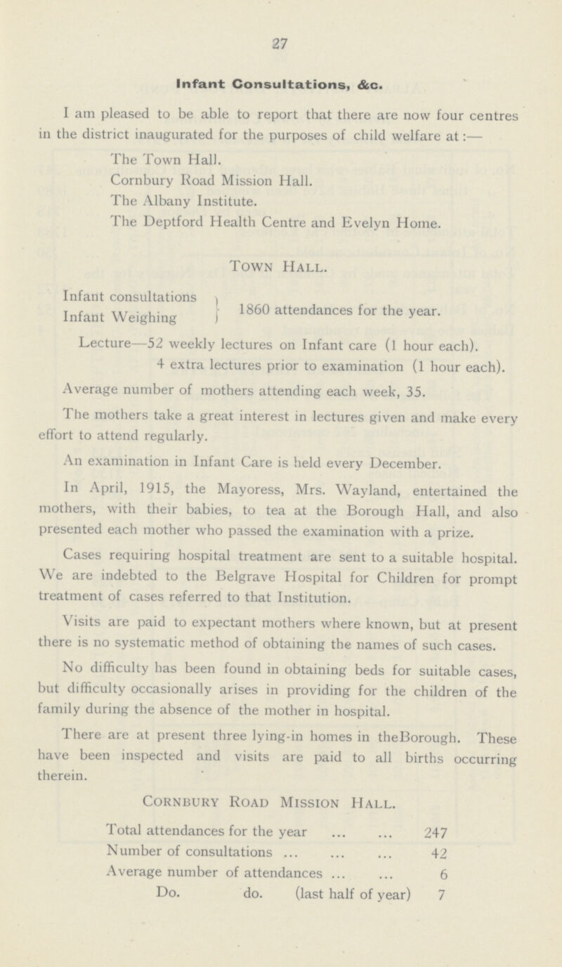 27 Infant Consultations, &c. I am pleased to be able to report that there are now four centres in the district inaugurated for the purposes of child welfare at:— The Town Hall. Cornbury Road Mission Hall. The Albany Institute. The Deptford Health Centre and Evelyn Home. Town Hall. Infant consultations Infant Weighing 1860 attendances for the year. Lecture—52 weekly lectures on Infant care (1 hour each). 4 extra lectures prior to examination (1 hour each). Average number of mothers attending each week, 35. The mothers take a great interest in lectures given and make every effort to attend regularly. An examination in Infant Care is held every December. In April, 1915, the Mayoress, Mrs. Wayland, entertained the mothers, with their babies, to tea at the Borough Hall, and also presented each mother who passed the examination with a prize. Cases requiring hospital treatment are sent to a suitable hospital. We are indebted to the Belgrave Hospital for Children for prompt treatment of cases referred to that Institution. Visits are paid to expectant mothers where known, but at present there is no systematic method of obtaining the names of such cases. No difficulty has been found in obtaining beds for suitable cases, but difficulty occasionally arises in providing for the children of the family during the absence of the mother in hospital. There are at present three lying-in homes in the Borough. These have been inspected and visits are paid to all births occurring therein. Cornbury Road Mission Hall. Total attendances for the year 247 Number of consultations 42 Average number of attendances 6 Do. do. (last half of year) 7