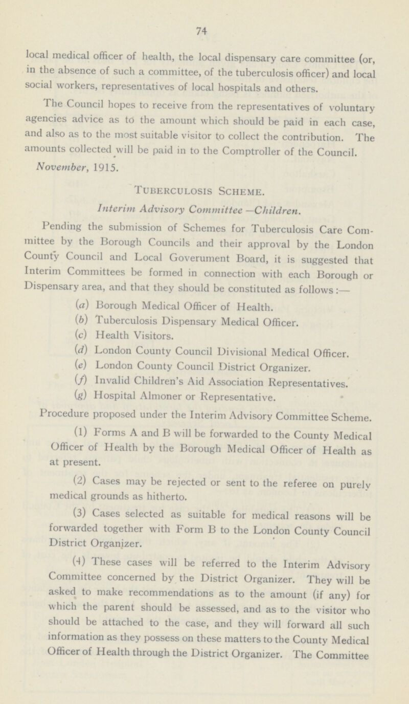 74 local medical officer of health, the local dispensary care committee (or, in the absence of such a committee, of the tuberculosis officer) and local social workers, representatives of local hospitals and others. The Council hopes to receive from the representatives of voluntary agencies advice as to the amount which should be paid in each case, and also as to the most suitable visitor to collect the contribution. The amounts collected will be paid in to the Comptroller of the Council. November, 1915. Tuberculosis Scheme. Interim Advisory Committee —Children. Pending the submission of Schemes for Tuberculosis Care Com mittee by the Borough Councils and their approval by the London County Council and Local Goverument Board, it is suggested that Interim Committees be formed in connection with each Borough or Dispensary area, and that they should be constituted as follows:— (a) Borough Medical Officer of Health. (b) Tuberculosis Dispensary Medical Officer. (c) Health Visitors. (d) London County Council Divisional Medical Officer. (e) London County Council District Organizer. (f) Invalid Children's Aid Association Representatives. (g) Hospital Almoner or Representative. Procedure proposed under the Interim Advisory Committee Scheme. (1) Forms A and B will be forwarded to the County Medical Officer of Health by the Borough Medical Officer of Health as at present. (2) Cases may be rejected or sent to the referee on purely medical grounds as hitherto. (3) Cases selected as suitable for medical reasons will be forwarded together with Form B to the London County Council District Organizer. (4) These cases will be referred to the Interim Advisory Committee concerned by the District Organizer. They will be asked to make recommendations as to the amount (if any) for which the parent should be assessed, and as to the visitor who should be attached to the case, and they will forward all such information as they possess on these matters to the County Medical Officer of Health through the District Organizer. The Committee