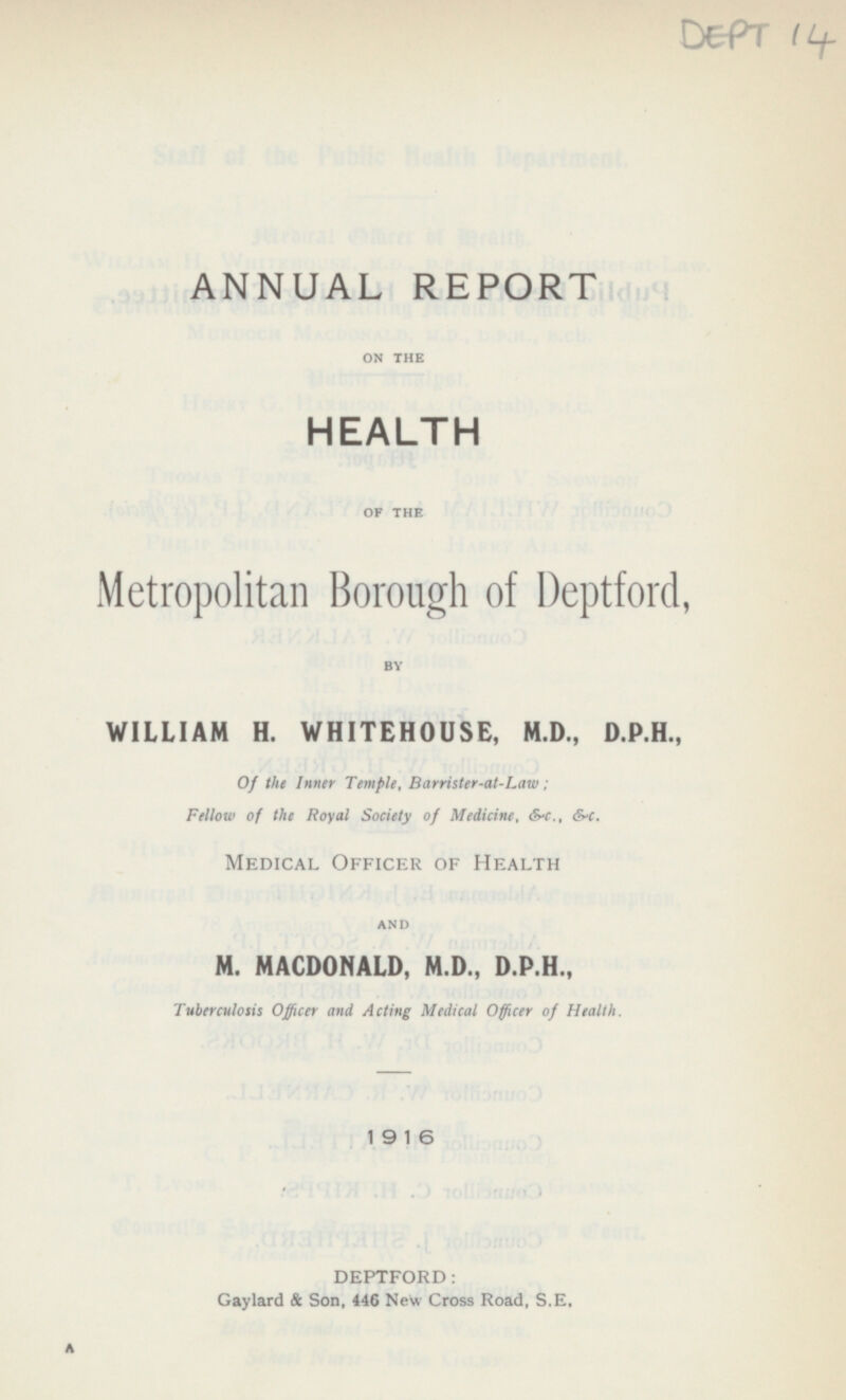 DEPT 14 ANNUAL REPORT ON THE HEALTH OF THE Metropolitan Borough of Deptford, BY WILLIAM H. WHITEHOUSE, M.D., D.P.H., Of the Inntr Temple, Barrister-at-Law: Fellow of the Royal Society of Medicine, &-c., &-c. Medical Officer of Health AND M. MACDONALD, M.D., D.P.H., Tuberculosis Officer and Acting Medical Officer of Health. 1916 DEPTFORD: Gaylard & Son, 446 New Cross Road, S.E.