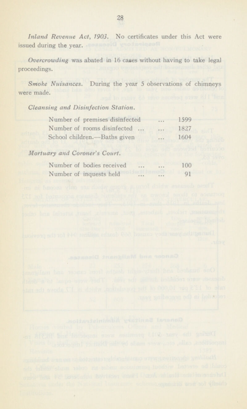 28 Inland Revenue Act, 1903. No certificates under this Act were issued during the year. Overcrowding was abated in 16 cases without having to take legal proceedings. Smoke Nuisances. During the year 5 observations of chimneys were made. Cleansing and Disinfection Station. Number of premises disinfected 1599 Number of rooms disinfected 1827 School children.—Baths given 1604 Mortuary and Coroner's Court. Number of bodies received 100 Number of inquests held 91